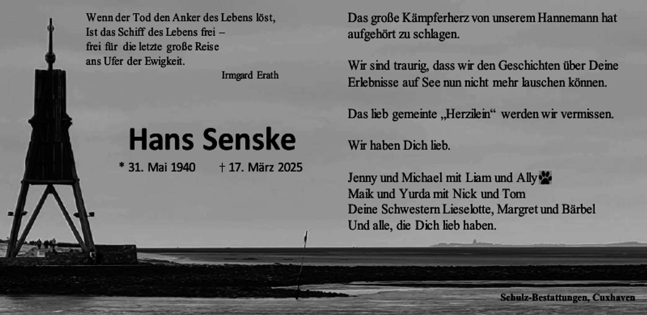 <p>Wenn der Tod den Anker des Lebens löst,<br />Ist das Schiff des Lebens frei –<br />frei für die letzte große Reise<br />ans Ufer der Ewigkeit.</p><p>Irmgard Erath</p><p>Hans Senske</p><p>* 31. Mai 1940</p><p>17. März 2025</p><p>Das große Kämpferherz von unserem Hannemann hat<br />aufgehört zu schlagen.<br />Wir sind traurig, dass wir den Geschichten über Deine<br />Erlebnisse auf See nun nicht mehr lauschen können.<br />Das lieb gemeinte „Herzilein“ werden wir vermissen.<br />Wir haben Dich lieb.<br />Jenny und Michael mit Liam und Ally<br />Maik und Yurda mit Nick und Tom<br />Deine Schwestern Lieselotte, Margret und Bärbel<br />Und alle, die Dich lieb haben.</p><p>Schulz-Bestattungen, Cuxhaven</p>