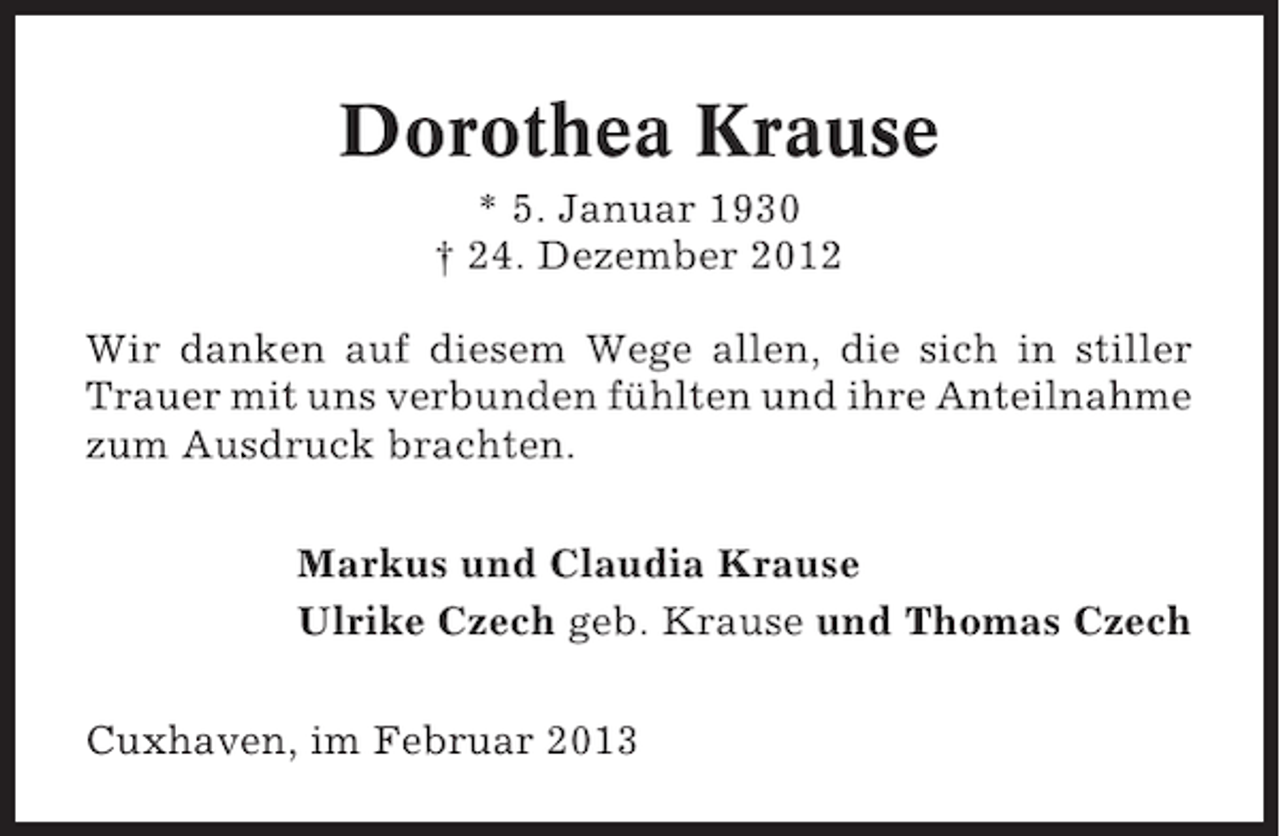 <p>Dorothea Krause<br />* 5. Januar 1930<br />† 24. Dezember 2012<br />Wir danken auf diesem Wege allen, die sich in stiller<br />Trauer mit uns verbunden fühlten und ihre Anteilnahme<br />zum Ausdruck brachten.<br />Markus und Claudia Krause<br />Ulrike Czech geb. Krause und Thomas Czech<br />Cuxhaven, im Februar 2013</p>