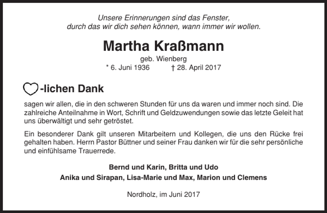 <p>Unsere Erinnerungen sind das Fenster,<br />durch das wir dich sehen können, wann immer wir wollen.</p><p>Martha Kraßmann<br />geb. Wienberg<br />* 6. Juni 1936<br />† 28. April 2017</p><p>-lichen Dank<br />sagen wir allen, die in den schweren Stunden für uns da waren und immer noch sind. Die<br />zahlreiche Anteilnahme in Wort, Schrift und Geldzuwendungen sowie das letzte Geleit hat<br />uns überwältigt und sehr getröstet.<br />Ein besonderer Dank gilt unseren Mitarbeitern und Kollegen, die uns den Rücke frei<br />gehalten haben. Herrn Pastor Büttner und seiner Frau danken wir für die sehr persönliche<br />und einfühlsame Trauerrede.<br />Bernd und Karin, Britta und Udo<br />Anika und Sirapan, Lisa-Marie und Max, Marion und Clemens<br />Nordholz, im Juni 2017</p>
