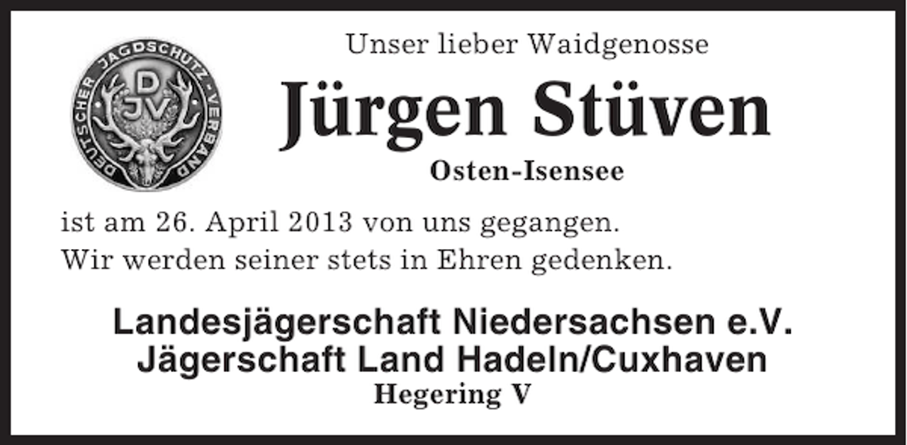 <p>Unser lieber Waidgenosse<br />Unser lieber Waidgenosse</p><p>Jürgen Stüven<br />Jürgen Stüven</p><p>Osten-Isensee<br />Osten-Isensee<br />ist am 26. April 2013 von uns gegangen.<br />ist am 26. April 2013 von uns gegangen<br />Wir werden seiner stets in Ehren gedenken.<br />Wir werden seiner stets in Ehren gedenken.</p><p>Landesjägerschaft Niedersachsen e.V.<br />Landesjägerschaft Niedersachsen e.V.<br />Jägerschaft Land Hadeln/Cuxhaven<br />Jägerschaft Land Hadeln/Cuxhaven<br />Hegering V<br />Hegering V</p>