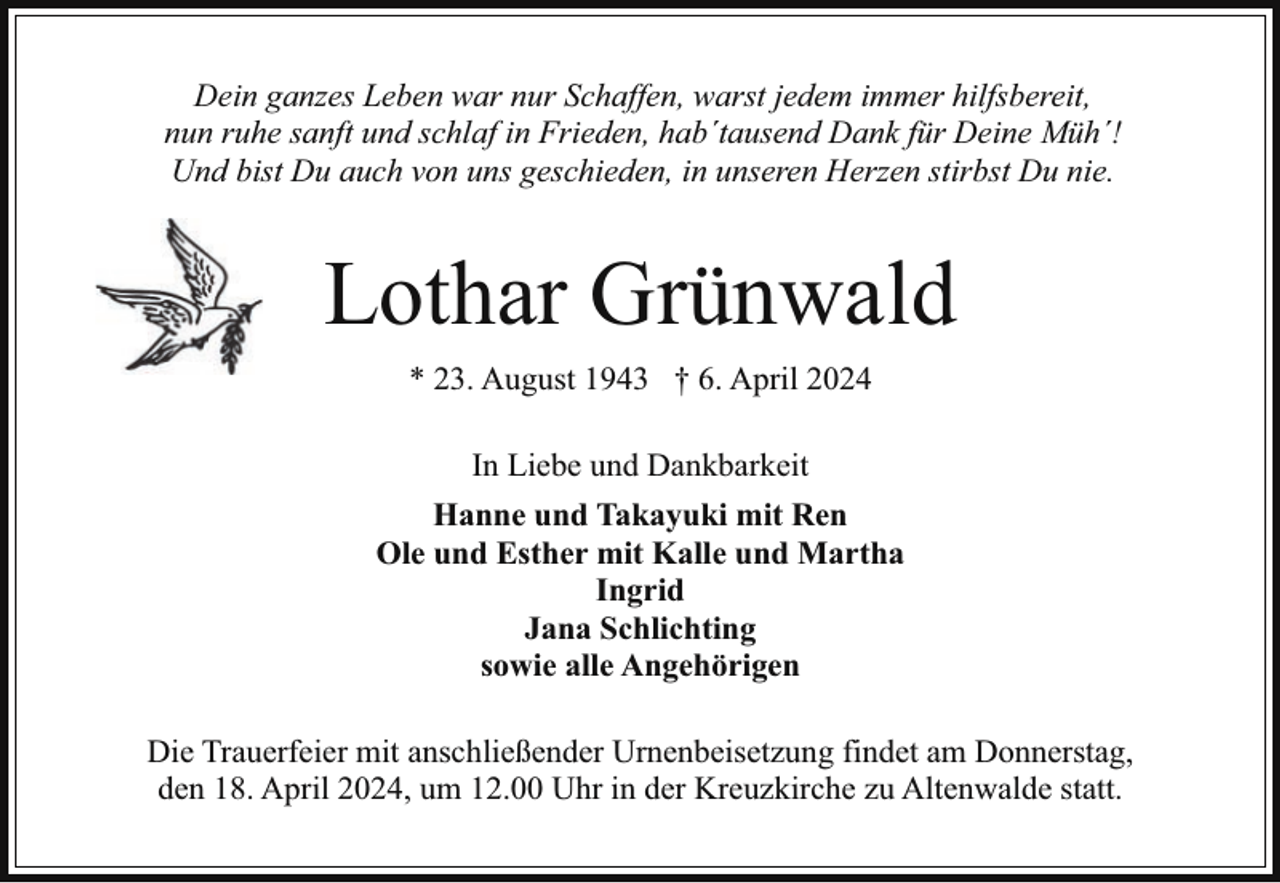 <p>Dein ganzes Leben war nur Schaffen, warst jedem immer hilfsbereit,<br />nun ruhe sanft und schlaf in Frieden, hab´tausend Dank für Deine Müh´!<br />Und bist Du auch von uns geschieden, in unseren Herzen stirbst Du nie.</p><p>Lothar Grünwald<br />* 23. August 1943 † 6. April 2024<br />In Liebe und Dankbarkeit<br />Hanne und Takayuki mit Ren<br />Ole und Esther mit Kalle und Martha<br />Ingrid<br />Jana Schlichting<br />sowie alle Angehörigen<br />Die Trauerfeier mit anschließender Urnenbeisetzung findet am Donnerstag,<br />den 18. April 2024, um 12.00 Uhr in der Kreuzkirche zu Altenwalde statt.</p>