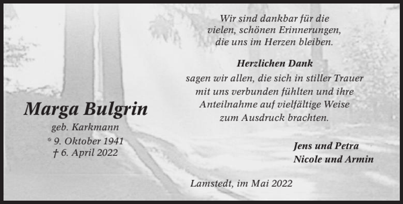 <p>Wir sind dankbar für die<br />vielen, schönen Erinnerungen,<br />die uns im Herzen bleiben.<br />Herzlichen Dank</p><p>Marga Bulgrin<br />geb. Karkmann</p><p>sagen wir allen, die sich in stiller Trauer<br />mit uns verbunden fühlten und ihre<br />Anteilnahme auf vielfältige Weise<br />zum Ausdruck brachten.</p><p>* 9. Oktober 1941<br />† 6. April 2022</p><p>Jens und Petra<br />Nicole und Armin<br />Lamstedt, im Mai 2022</p>