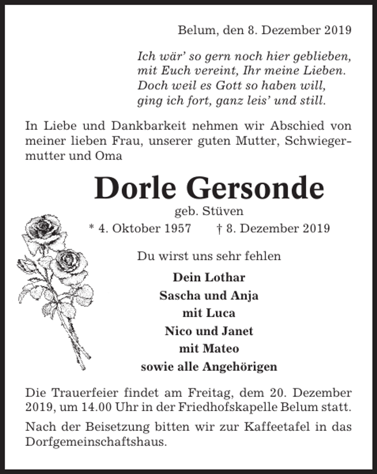 <p>Belum, den 8. Dezember 2019<br />Ich wär’ so gern noch hier geblieben,<br />mit Euch vereint, Ihr meine Lieben.<br />Doch weil es Gott so haben will,<br />ging ich fort, ganz leis’ und still.<br />In Liebe und Dankbarkeit nehmen wir Abschied von<br />meiner lieben Frau, unserer guten Mutter, Schwiegermutter und Oma</p><p>Dorle Gersonde<br />geb. Stüven<br />* 4. Oktober 1957<br />† 8. Dezember 2019<br />Du wirst uns sehr fehlen<br />Dein Lothar<br />Sascha und Anja<br />mit Luca<br />Nico und Janet<br />mit Mateo<br />sowie alle Angehörigen<br />Die Trauerfeier findet am Freitag, dem 20. Dezember<br />2019, um 14.00 Uhr in der Friedhofskapelle Belum statt.<br />Nach der Beisetzung bitten wir zur Kaffeetafel in das<br />Dorfgemeinschaftshaus.</p>
