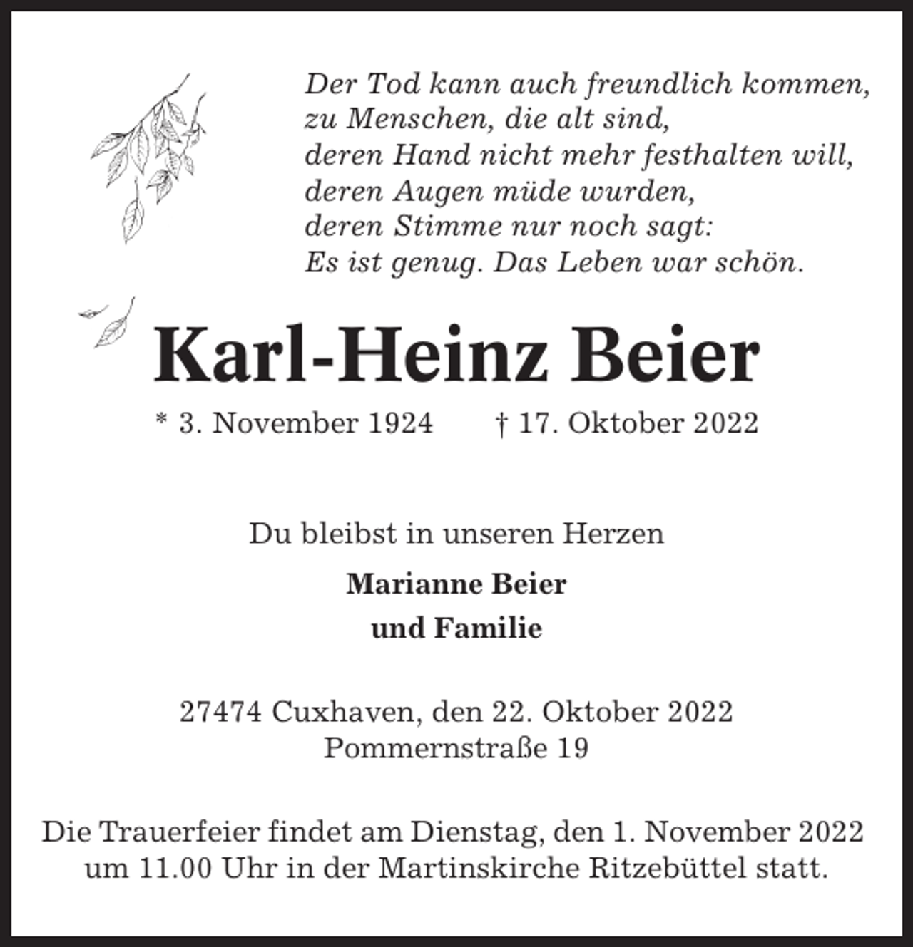 <p>Der Tod kann auch freundlich kommen,<br />zu Menschen, die alt sind,<br />deren Hand nicht mehr festhalten will,<br />deren Augen müde wurden,<br />deren Stimme nur noch sagt:<br />Es ist genug. Das Leben war schön.</p><p>Karl-Heinz Beier<br />* 3. November 1924</p><p>† 17. Oktober 2022</p><p>Du bleibst in unseren Herzen<br />Marianne Beier<br />und Familie<br />27474 Cuxhaven, den 22. Oktober 2022<br />Pommernstraße 19<br />Die Trauerfeier findet am Dienstag, den 1. November 2022<br />um 11.00 Uhr in der Martinskirche Ritzebüttel statt.</p>