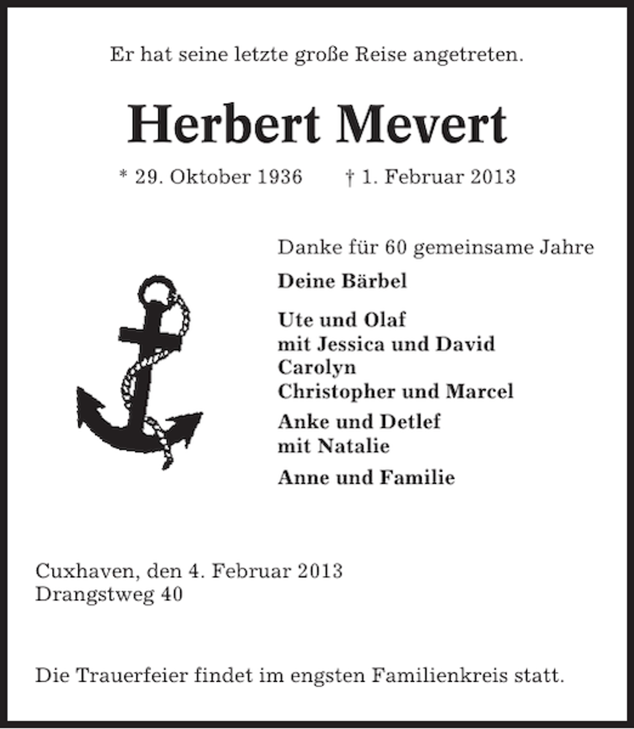 <p>Er hat seine letzte große Reise angetreten.</p>
<p>Herbert Mevert<br />* 29. Oktober 1936</p>
<p>† 1. Februar 2013</p>
<p>Danke für 60 gemeinsame Jahre<br />Deine Bärbel<br />Ute und Olaf<br />mit Jessica und David<br />Carolyn<br />Christopher und Marcel<br />Anke und Detlef<br />mit Natalie<br />Anne und Familie</p>
<p>Cuxhaven, den 4. Februar 2013<br />Drangstweg 40</p>
<p>Die Trauerfeier findet im engsten Familienkreis statt.</p>