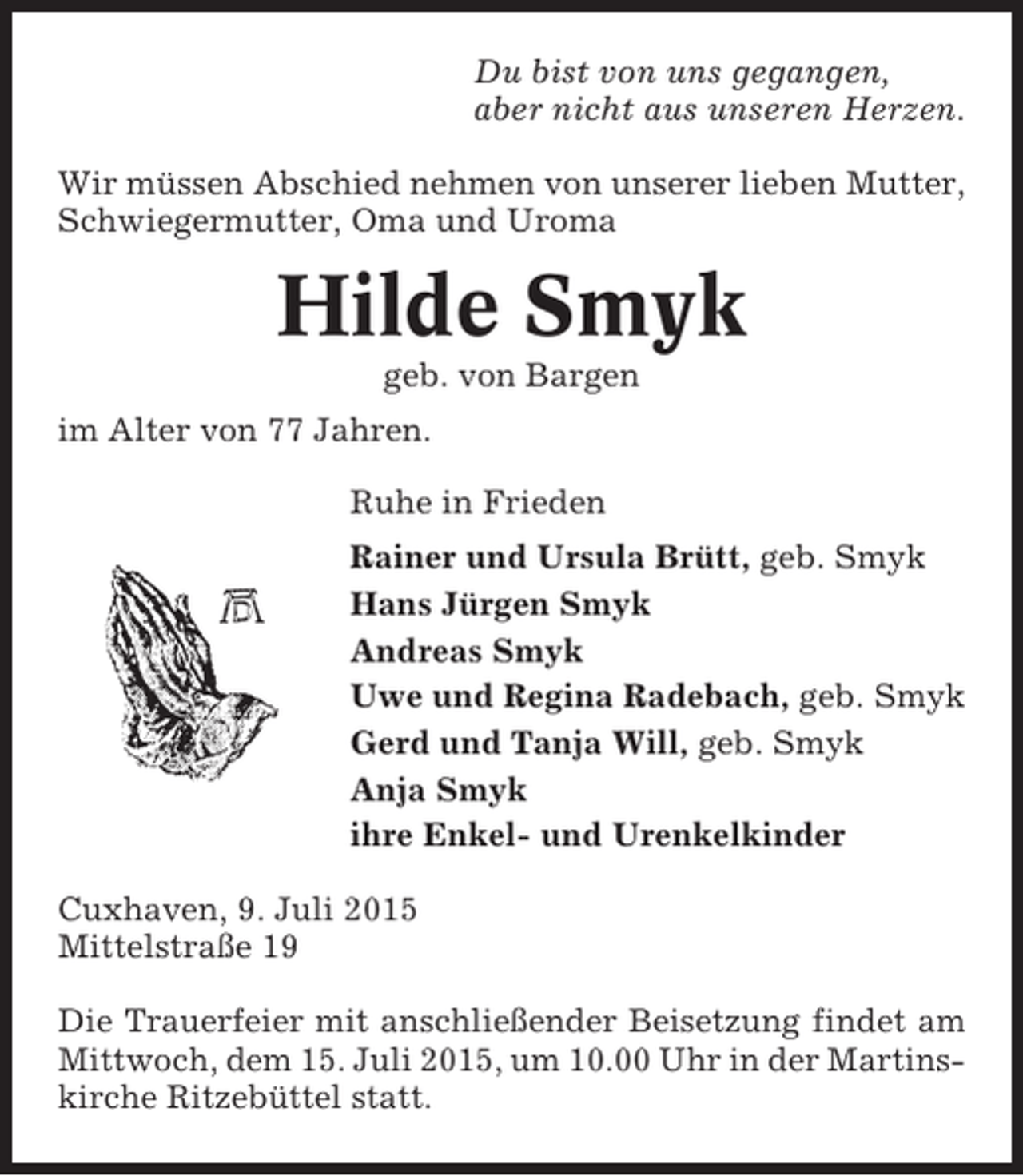 <p>Du bist von uns gegangen,<br />aber nicht aus unseren Herzen.<br />Wir müssen Abschied nehmen von unserer lieben Mutter,<br />Schwiegermutter, Oma und Uroma</p><p>Hilde Smyk<br />geb. von Bargen<br />im Alter von 77 Jahren.<br />Ruhe in Frieden<br />Rainer und Ursula Brütt, geb. Smyk<br />Hans Jürgen Smyk<br />Andreas Smyk<br />Uwe und Regina Radebach, geb. Smyk<br />Gerd und Tanja Will, geb. Smyk<br />Anja Smyk<br />ihre Enkel- und Urenkelkinder<br />Cuxhaven, 9. Juli 2015<br />Mittelstraße 19<br />Die Trauerfeier mit anschließender Beisetzung findet am<br />Mittwoch, dem 15. Juli 2015, um 10.00 Uhr in der Martinskirche Ritzebüttel statt.</p>