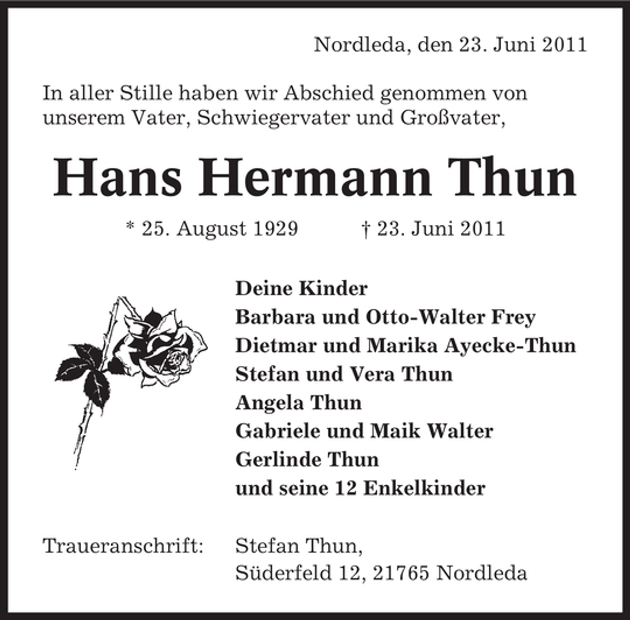 <p>Nordleda, den 23. Juni 2011<br />In aller Stille haben wir Abschied genommen von<br />unserem Vater, Schwiegervater und Großvater,</p><p>Hans Hermann Thun<br />* 25. August 1929</p><p>† 23. Juni 2011</p><p>Deine Kinder<br />Barbara und Otto-Walter Frey<br />Dietmar und Marika Ayecke-Thun<br />Stefan und Vera Thun<br />Angela Thun<br />Gabriele und Maik Walter<br />Gerlinde Thun<br />und seine 12 Enkelkinder<br />Traueranschrift:</p><p>Stefan Thun,<br />Süderfeld 12, 21765 Nordleda</p>