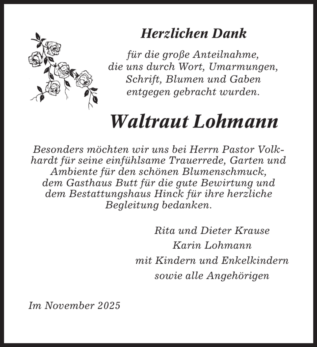 <p>Herzlichen Dank<br />für die große Anteilnahme,<br />die uns durch Wort, Umarmungen,<br />Schrift, Blumen und Gaben<br />entgegen gebracht wurden.</p><p>Waltraut Lohmann<br />Besonders möchten wir uns bei Herrn Pastor Volkhardt für seine einfühlsame Trauerrede, Garten und<br />Ambiente für den schönen Blumenschmuck,<br />dem Gasthaus Butt für die gute Bewirtung und<br />dem Bestattungshaus Hinck für ihre herzliche<br />Begleitung bedanken.<br />Rita und Dieter Krause<br />Karin Lohmann<br />mit Kindern und Enkelkindern<br />sowie alle Angehörigen<br />Im November 2025</p>