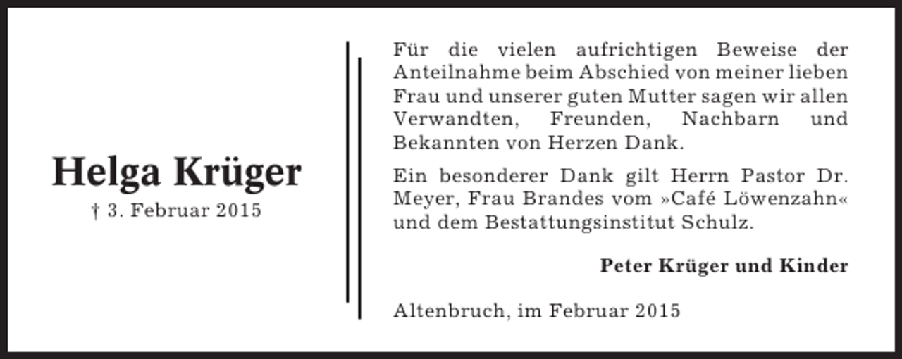 <p>Für die vielen aufrichtigen Beweise der<br />Anteilnahme beim Abschied von meiner lieben<br />Frau und unserer guten Mutter sagen wir allen<br />Verwandten, Freunden, Nachbarn und<br />Bekannten von Herzen Dank.</p><p>Helga Krüger<br />† 3. Februar 2015</p><p>Ein besonderer Dank gilt Herrn Pastor Dr.<br />Meyer, Frau Brandes vom »Café Löwenzahn«<br />und dem Bestattungsinstitut Schulz.<br />Peter Krüger und Kinder<br />Altenbruch, im Februar 2015</p>