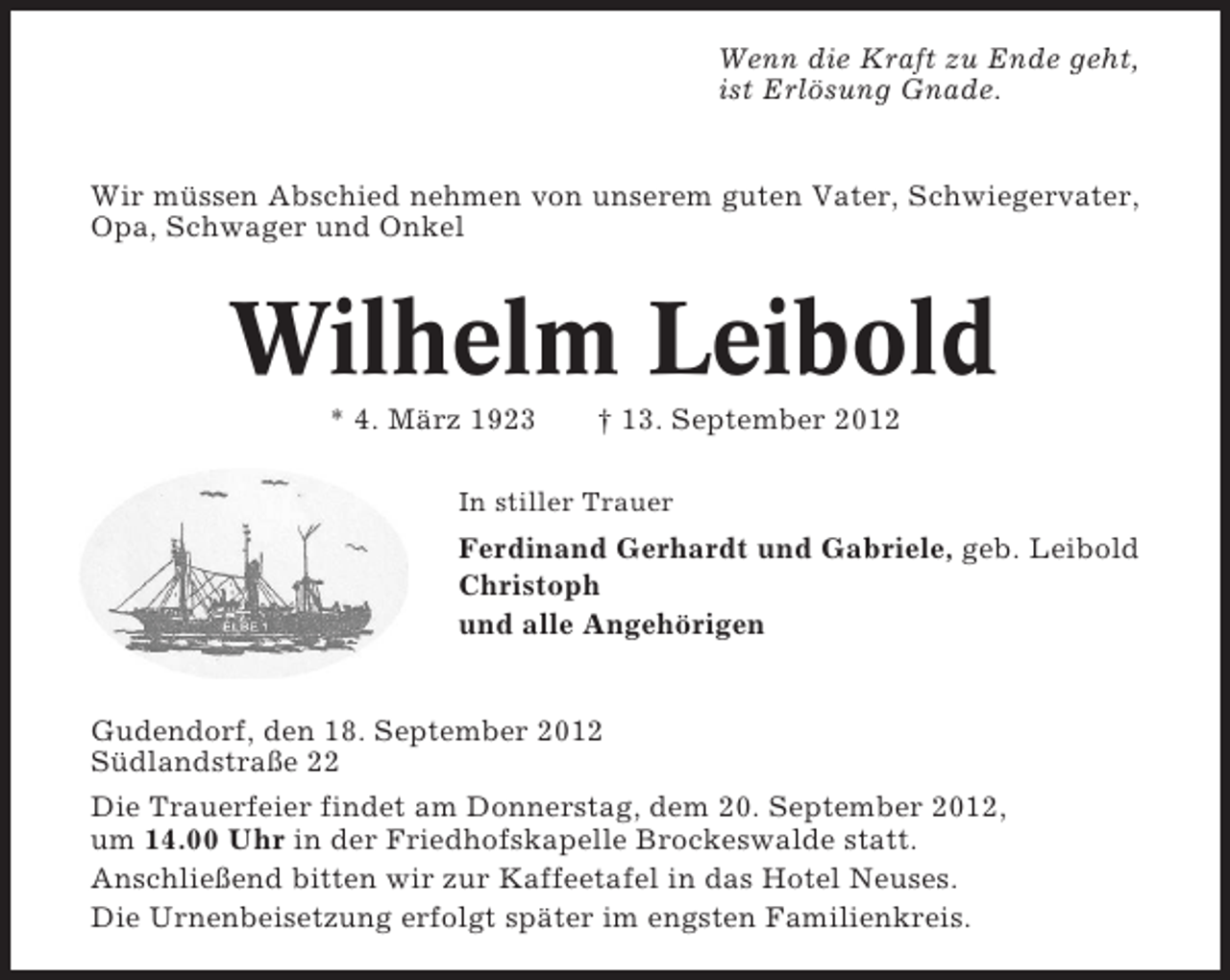 <p>Wenn die Kraft zu Ende geht,<br />ist Erlösung Gnade.</p><p>Wir müssen Abschied nehmen von unserem guten Vater, Schwiegervater,<br />Opa, Schwager und Onkel</p><p>Wilhelm Leibold<br />* 4. März 1923</p><p>† 13. September 2012</p><p>In stiller Trauer</p><p>Ferdinand Gerhardt und Gabriele, geb. Leibold<br />Christoph<br />und alle Angehörigen</p><p>Gudendorf, den 18. September 2012<br />Südlandstraße 22<br />Die Trauerfeier findet am Donnerstag, dem 20. September 2012,<br />um 14.00 Uhr in der Friedhofskapelle Brockeswalde statt.<br />Anschließend bitten wir zur Kaffeetafel in das Hotel Neuses.<br />Die Urnenbeisetzung erfolgt später im engsten Familienkreis.</p>