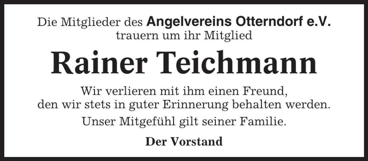 <p>Die Mitglieder des Angelvereins Otterndorf e.V.<br />trauern um ihr Mitglied</p><p>Rainer Teichmann<br />Wir verlieren mit ihm einen Freund,<br />den wir stets in guter Erinnerung behalten werden.<br />Unser Mitgefühl gilt seiner Familie.<br />Der Vorstand</p>