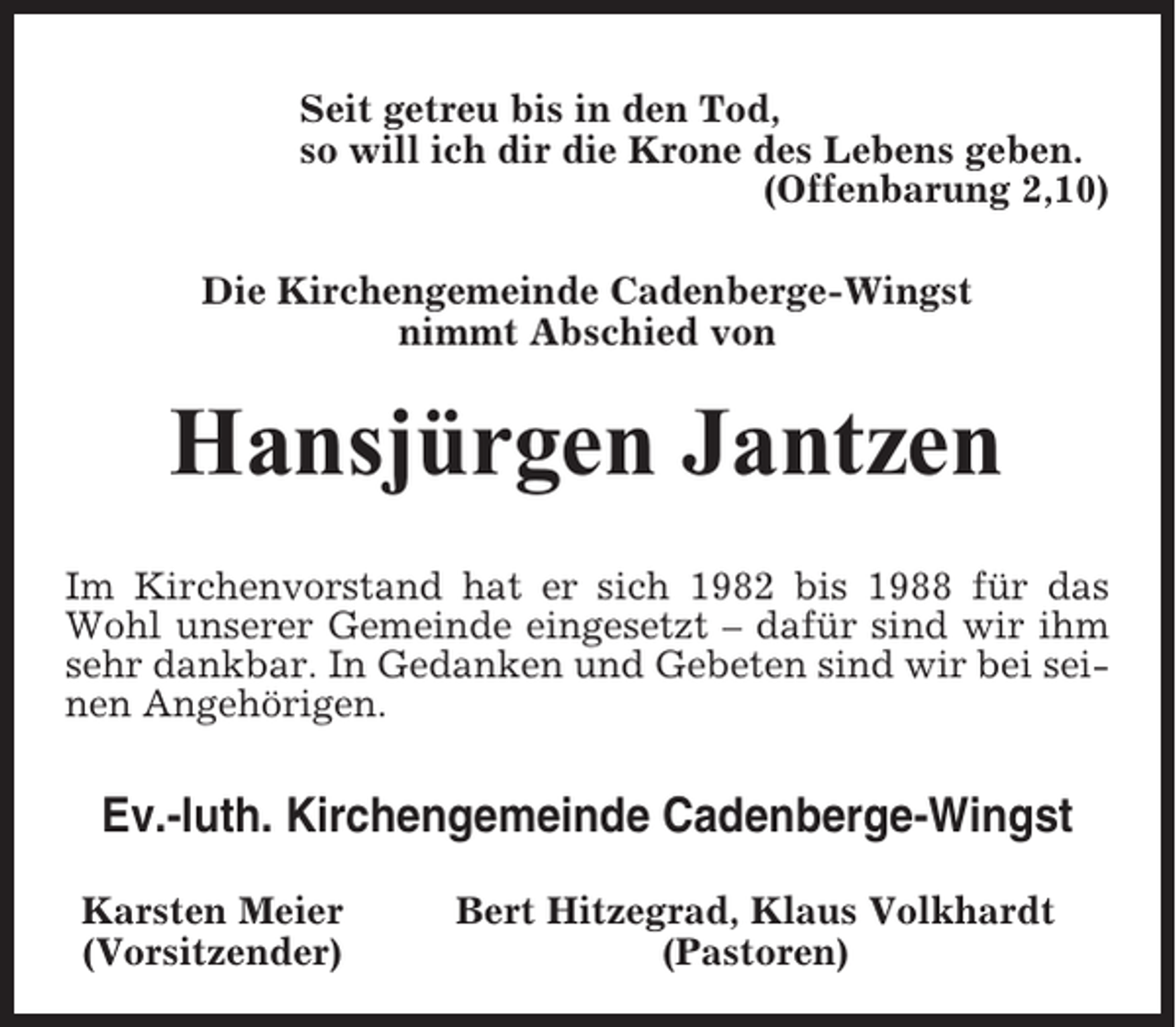 <p>Seit getreu bis in den Tod,<br />so will ich dir die Krone des Lebens geben.<br />(Offenbarung 2,10)<br />Die Kirchengemeinde Cadenberge-Wingst<br />nimmt Abschied von</p><p>Hansjürgen Jantzen<br />Im Kirchenvorstand hat er sich 1982 bis 1988 für das<br />Wohl unserer Gemeinde eingesetzt – dafür sind wir ihm<br />sehr dankbar. In Gedanken und Gebeten sind wir bei seinen Angehörigen.</p><p>Ev.-luth. Kirchengemeinde Cadenberge-Wingst<br />Karsten Meier<br />(Vorsitzender)</p><p>Bert Hitzegrad, Klaus Volkhardt<br />(Pastoren)</p>