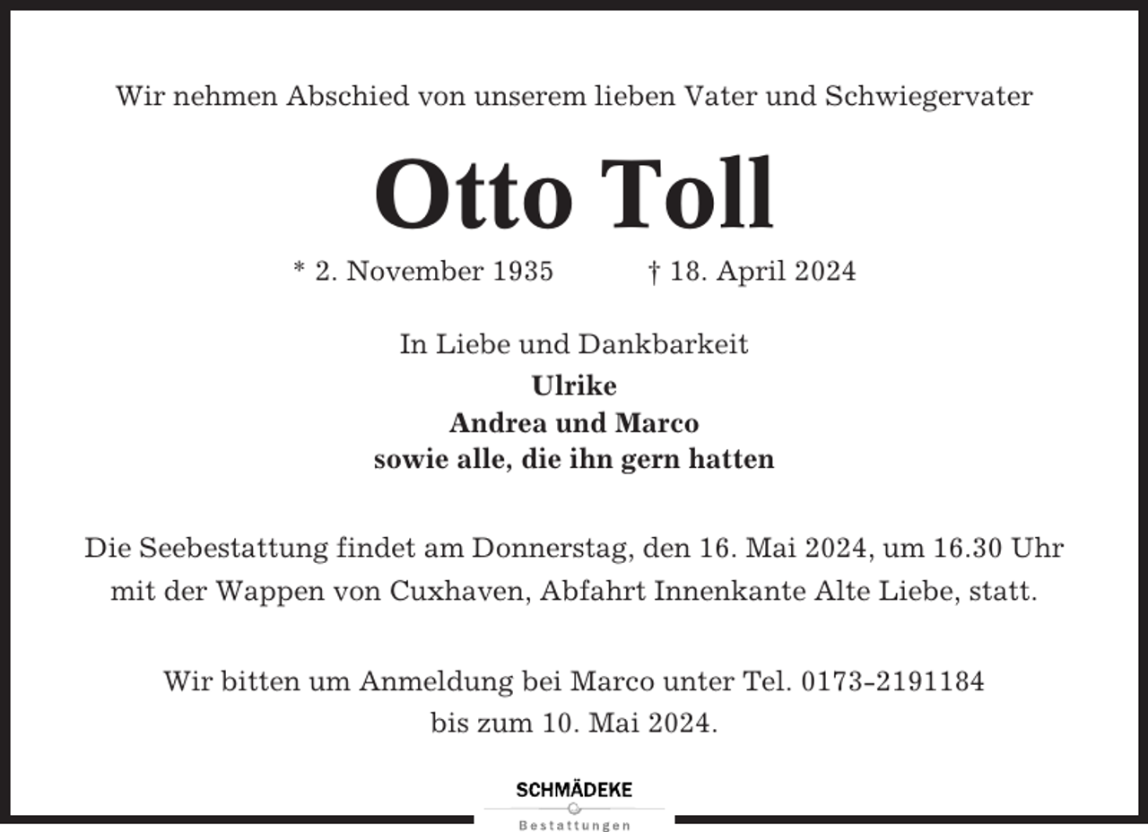 <p>Wir nehmen Abschied von unserem lieben Vater und Schwiegervater</p><p>Otto Toll<br />* 2. November 1935</p><p>† 18. April 2024</p><p>In Liebe und Dankbarkeit<br />Ulrike<br />Andrea und Marco<br />sowie alle, die ihn gern hatten<br />Die Seebestattung findet am Donnerstag, den 16. Mai 2024, um 16.30 Uhr<br />mit der Wappen von Cuxhaven, Abfahrt Innenkante Alte Liebe, statt.<br />Wir bitten um Anmeldung bei Marco unter Tel. 0173-2191184<br />bis zum 10. Mai 2024.</p>