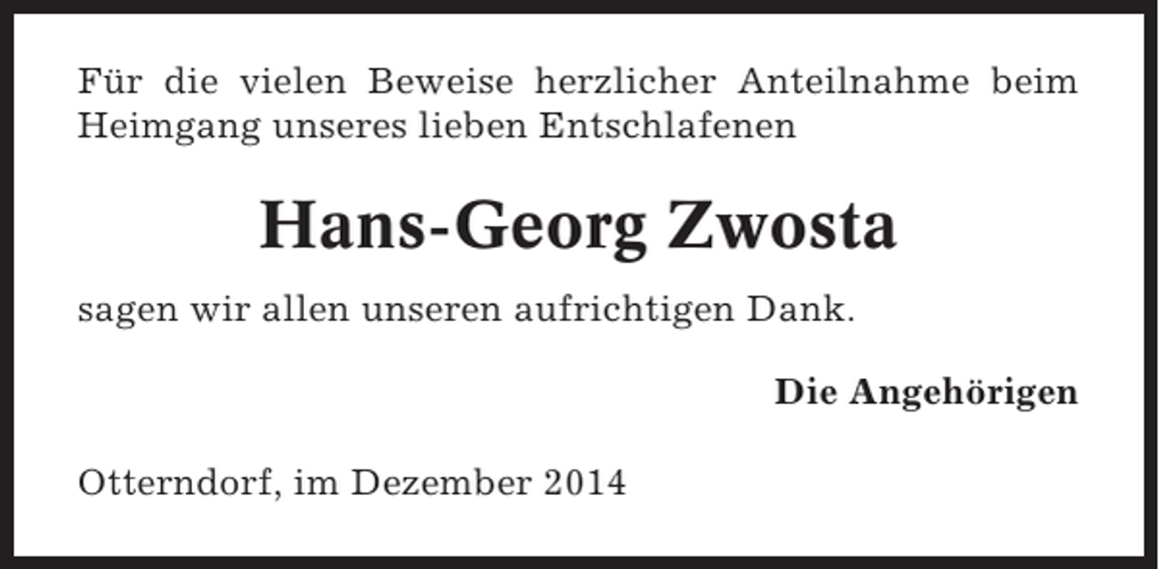 <p>Für die vielen Beweise herzlicher Anteilnahme beim<br />Heimgang unseres lieben Entschlafenen</p><p>Hans-Georg Zwosta<br />sagen wir allen unseren aufrichtigen Dank.<br />Die Angehörigen<br />Otterndorf, im Dezember 2014</p>