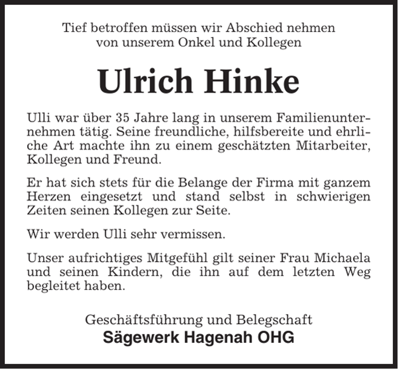 <p>Tief betroffen müssen wir Abschied nehmen<br />von unserem Onkel und Kollegen</p><p>Ulrich Hinke<br />Ulli war über 35 Jahre lang in unserem Familienunternehmen tätig. Seine freundliche, hilfsbereite und ehrliche Art machte ihn zu einem geschätzten Mitarbeiter,<br />Kollegen und Freund.<br />Er hat sich stets für die Belange der Firma mit ganzem<br />Herzen eingesetzt und stand selbst in schwierigen<br />Zeiten seinen Kollegen zur Seite.<br />Wir werden Ulli sehr vermissen.<br />Unser aufrichtiges Mitgefühl gilt seiner Frau Michaela<br />und seinen Kindern, die ihn auf dem letzten Weg<br />begleitet haben.</p><p>Geschäftsführung und Belegschaft</p><p>Sägewerk Hagenah OHG</p>