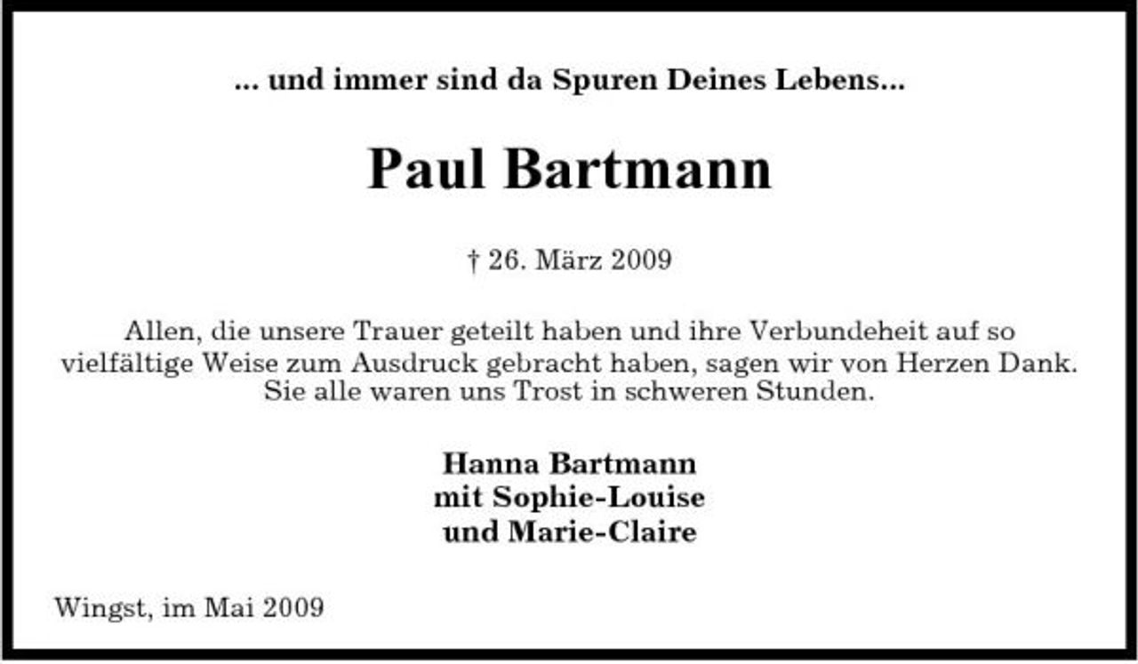 <p>... und immer sind da Spuren Deines Lebens...</p><p>Paul Bartmann<br />† 26. März 2009 Allen, die unsere Trauer geteilt haben und ihre Verbundeheit auf so vielfältige Weise zum Ausdruck gebracht haben, sagen wir von Herzen Dank. Sie alle waren uns Trost in schweren Stunden.</p><p>Hanna Bartmann mit Sophie-Louise und Marie-Claire<br />Wingst, im Mai 2009</p>