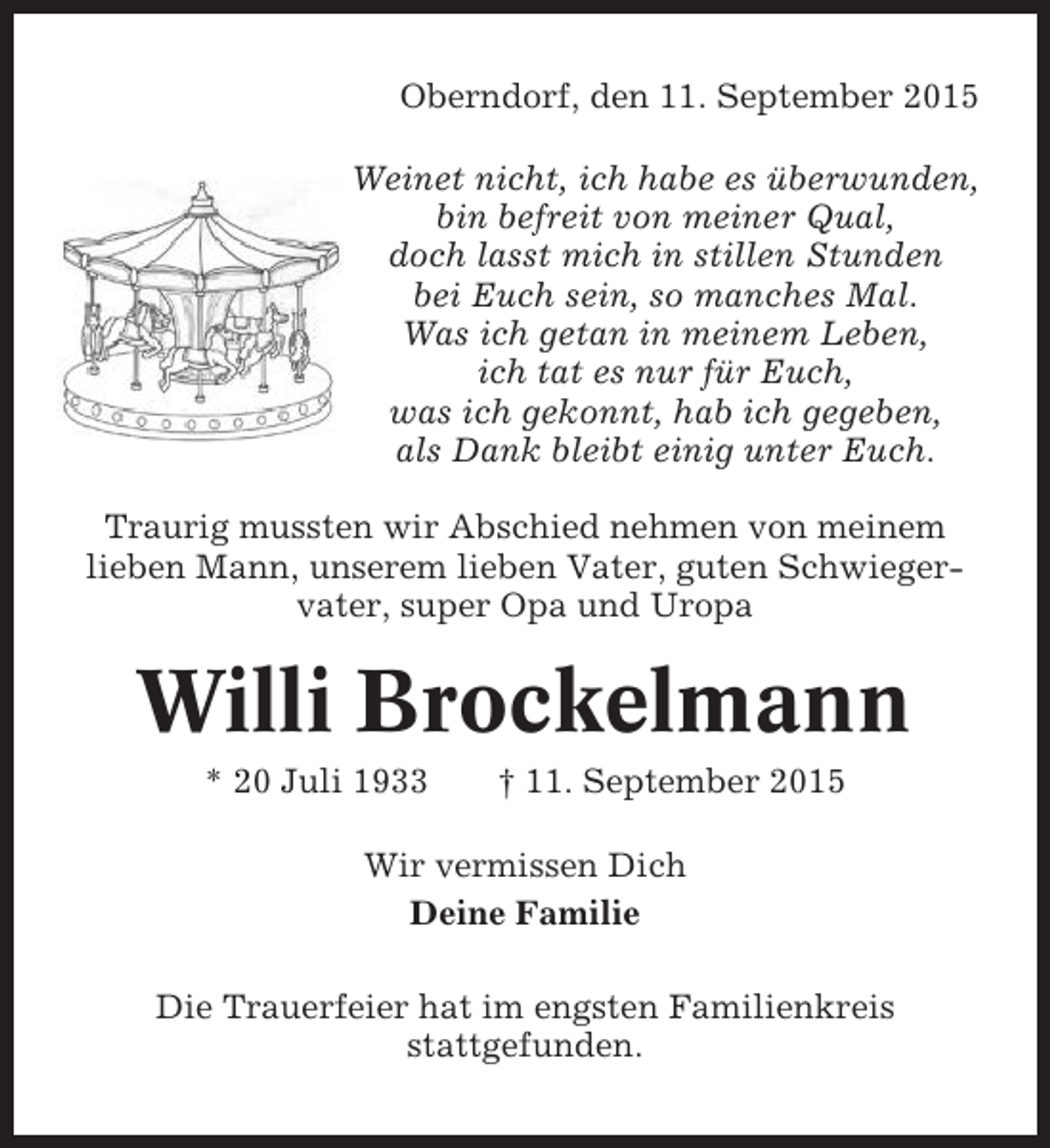 <p>Oberndorf, den 11. September 2015<br />Weinet nicht, ich habe es überwunden,<br />bin befreit von meiner Qual,<br />doch lasst mich in stillen Stunden<br />bei Euch sein, so manches Mal.<br />Was ich getan in meinem Leben,<br />ich tat es nur für Euch,<br />was ich gekonnt, hab ich gegeben,<br />als Dank bleibt einig unter Euch.<br />Traurig mussten wir Abschied nehmen von meinem<br />lieben Mann, unserem lieben Vater, guten Schwiegervater, super Opa und Uropa</p><p>Willi Brockelmann<br />* 20 Juli 1933</p><p>† 11. September 2015</p><p>Wir vermissen Dich<br />Deine Familie<br />Die Trauerfeier hat im engsten Familienkreis<br />stattgefunden.</p>
