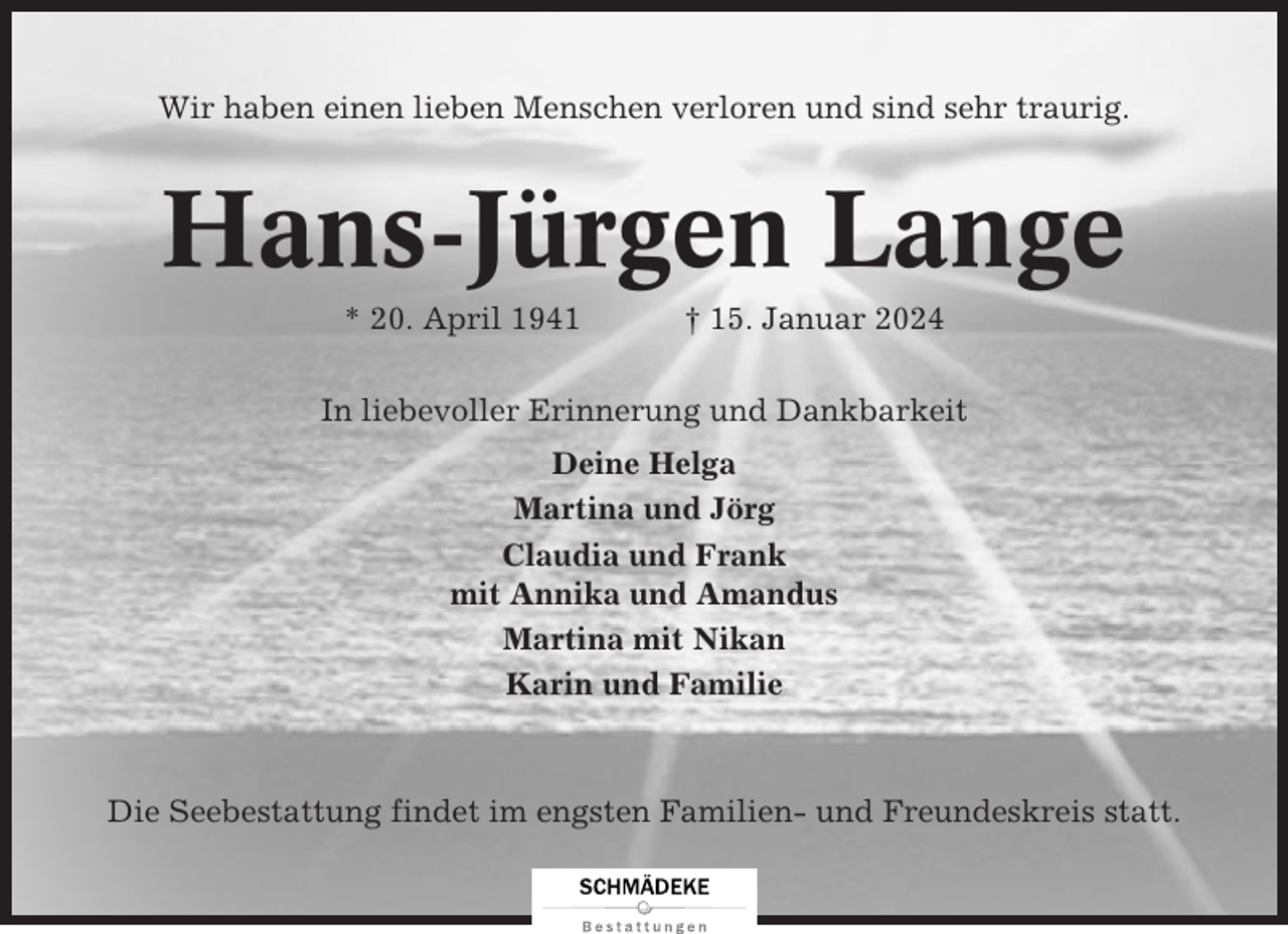 <p>Wir haben einen lieben Menschen verloren und sind sehr traurig.</p><p>Hans-Jürgen Lange<br />* 20. April 1941</p><p>† 15. Januar 2024</p><p>In liebevoller Erinnerung und Dankbarkeit<br />Deine Helga<br />Martina und Jörg<br />Claudia und Frank<br />mit Annika und Amandus<br />Martina mit Nikan<br />Karin und Familie</p><p>Die Seebestattung findet im engsten Familien- und Freundeskreis statt.</p>