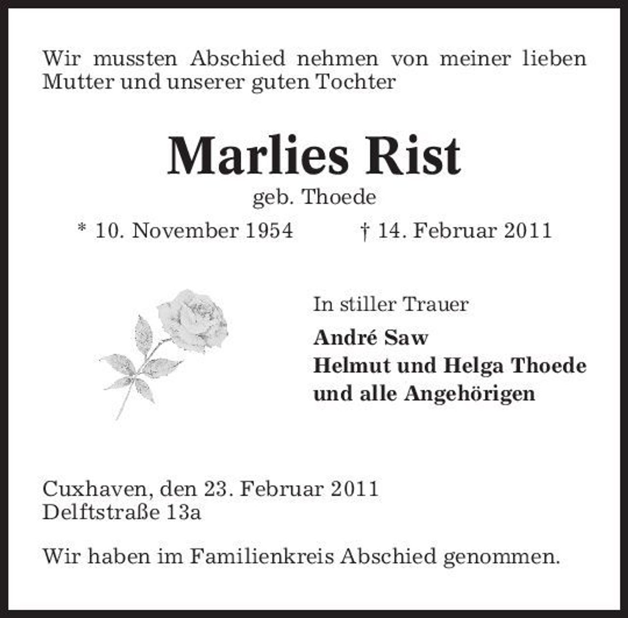 <p>Wir mussten Abschied nehmen von meiner lieben Mutter und unserer guten Tochter</p><p>Marlies Rist<br />geb. Thoede * 10. November 1954 † 14. Februar 2011<br />In stiller Trauer</p><p>André Saw Helmut und Helga Thoede und alle Angehörigen</p><p>Cuxhaven, den 23. Februar 2011 Delftstraße 13a Wir haben im Familienkreis Abschied genommen.</p>