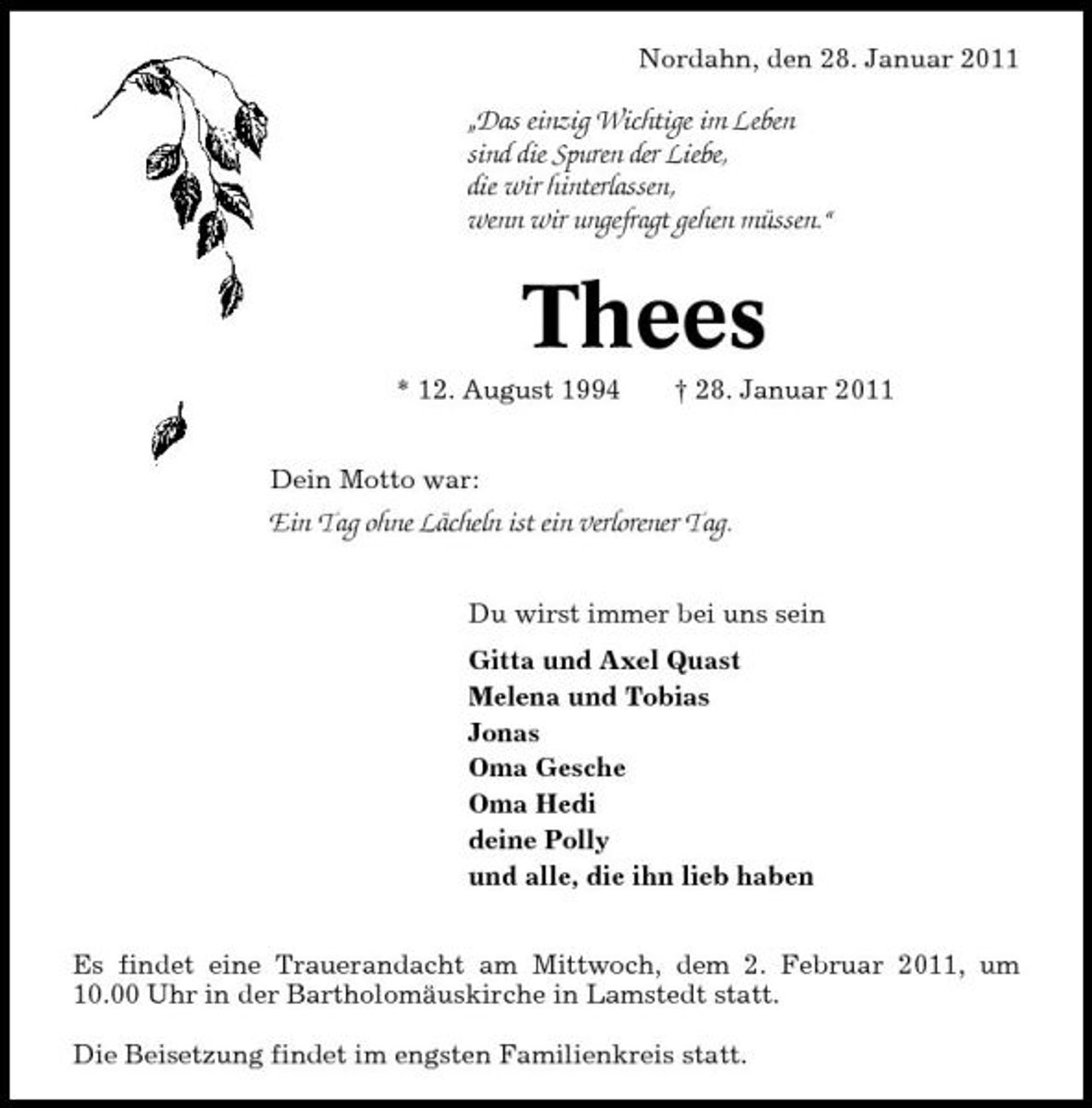 <p>Nordahn, den 28. Januar 2011</p>
<p>„Das einzig Wichtige im Leben sind die Spuren der Liebe, die wir hinterlassen, wenn wir ungefragt gehen müssen.“</p>
<p>Thees<br />* 12. August 1994 † 28. Januar 2011</p>
<p>Dein Motto war:<br />Ein Tag ohne Lächeln ist ein verlorener Tag.<br />Du wirst immer bei uns sein Gitta und Axel Quast Melena und Tobias Jonas Oma Gesche Oma Hedi deine Polly und alle, die ihn lieb haben Es findet eine Trauerandacht am Mittwoch, dem 2. Februar 2011, um 10.00 Uhr in der Bartholomäuskirche in Lamstedt statt. Die Beisetzung findet im engsten Familienkreis statt.</p>