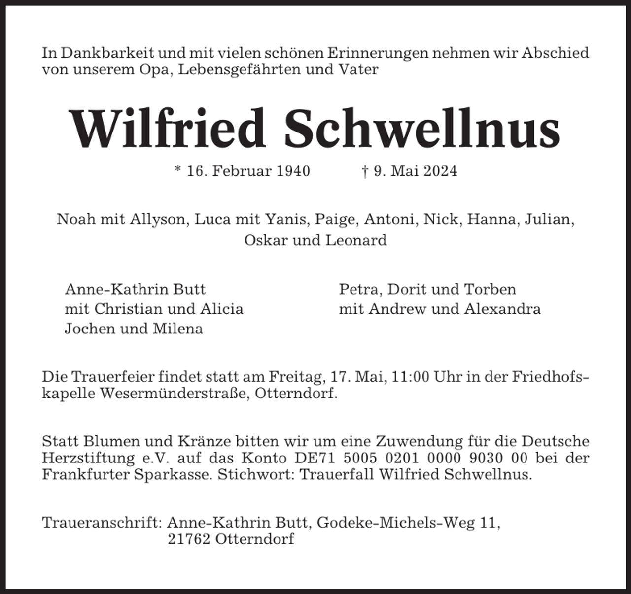 <p>In Dankbarkeit und mit vielen schönen Erinnerungen nehmen wir Abschied<br />von unserem Opa, Lebensgefährten und Vater</p><p>Wilfried Schwellnus<br />* 16. Februar 1940</p><p>† 9. Mai 2024</p><p>Noah mit Allyson, Luca mit Yanis, Paige, Antoni, Nick, Hanna, Julian,<br />Oskar und Leonard<br />Anne-Kathrin Butt<br />mit Christian und Alicia<br />Jochen und Milena</p><p>Petra, Dorit und Torben<br />mit Andrew und Alexandra</p><p>Die Trauerfeier findet statt am Freitag, 17. Mai, 11:00 Uhr in der Friedhofskapelle Wesermünderstraße, Otterndorf.<br />Statt Blumen und Kränze bitten wir um eine Zuwendung für die Deutsche<br />Herzstiftung e.V. auf das Konto DE71 5005 0201 0000 9030 bei der<br />Frankfurter Sparkasse. Stichwort: Trauerfall Wilfried Schwellnus.<br />Traueranschrift: Anne-Kathrin Butt, Godeke-Michels-Weg 11,<br />21762 Otterndorf</p>