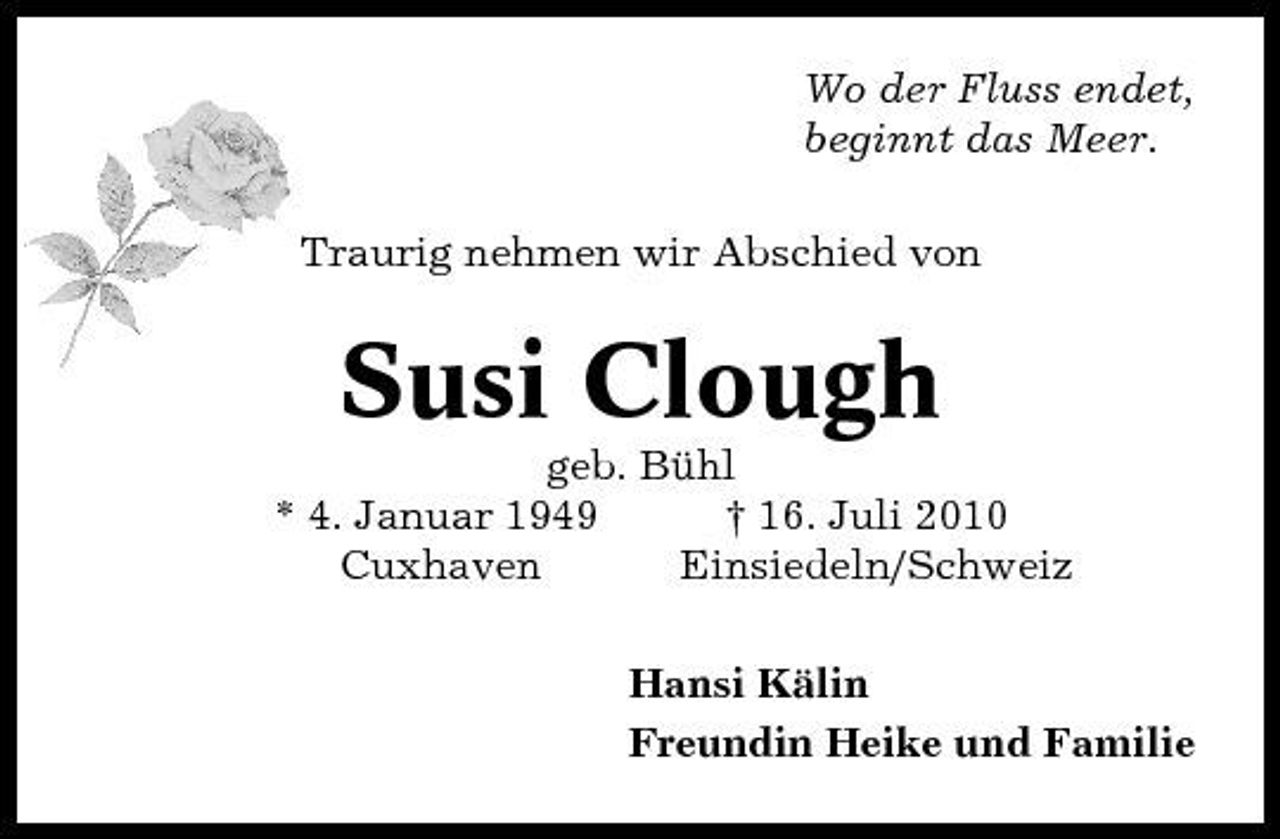 <p>Wo der Fluss endet, beginnt das Meer. Traurig nehmen wir Abschied von</p><p>Susi Clough<br />geb. Bühl * 4. Januar 1949 † 16. Juli 2010 Cuxhaven Einsiedeln/Schweiz Hansi Kälin Freundin Heike und Familie</p>