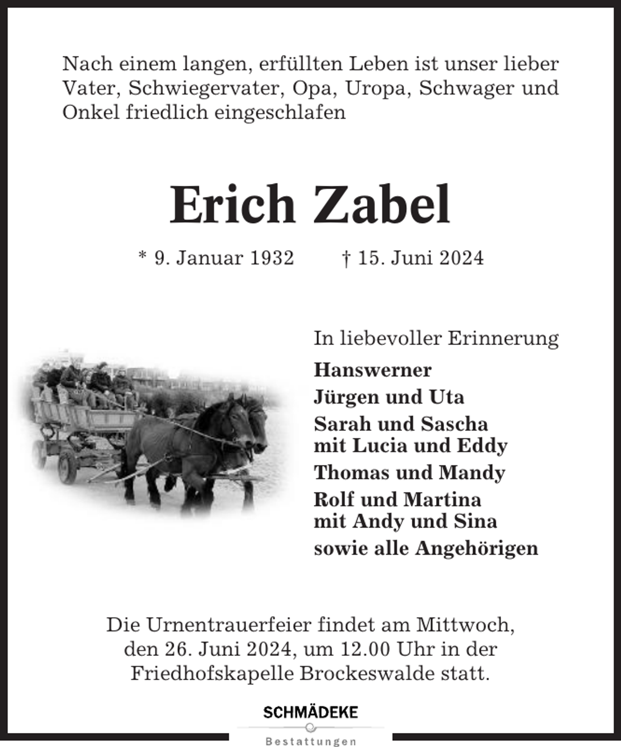 <p>Nach einem langen, erfüllten Leben ist unser lieber<br />Vater, Schwiegervater, Opa, Uropa, Schwager und<br />Onkel friedlich eingeschlafen</p><p>Erich Zabel<br />* 9. Januar 1932</p><p>† 15. Juni 2024</p><p>In liebevoller Erinnerung<br />Hanswerner<br />Jürgen und Uta<br />Sarah und Sascha<br />mit Lucia und Eddy<br />Thomas und Mandy<br />Rolf und Martina<br />mit Andy und Sina<br />sowie alle Angehörigen</p><p>Die Urnentrauerfeier findet am Mittwoch,<br />den 26. Juni 2024, um 12.00 Uhr in der<br />Friedhofskapelle Brockeswalde statt.</p>