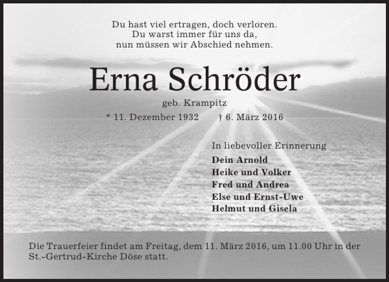 <p>Du hast viel ertragen, doch verloren.<br />Du warst immer für uns da,<br />nun müssen wir Abschied nehmen.</p><p>Erna Schröder<br />geb. Krampitz<br />* 11. Dezember 1932<br />† 6. März 2016<br />In liebevoller Erinnerung<br />Dein Arnold<br />Heike und Volker<br />Fred und Andrea<br />Else und Ernst-Uwe<br />Helmut und Gisela</p><p>Die Trauerfeier findet am Freitag, dem 11. März 2016, um 11.00 Uhr in der<br />St.-Gertrud-Kirche Döse statt.</p>