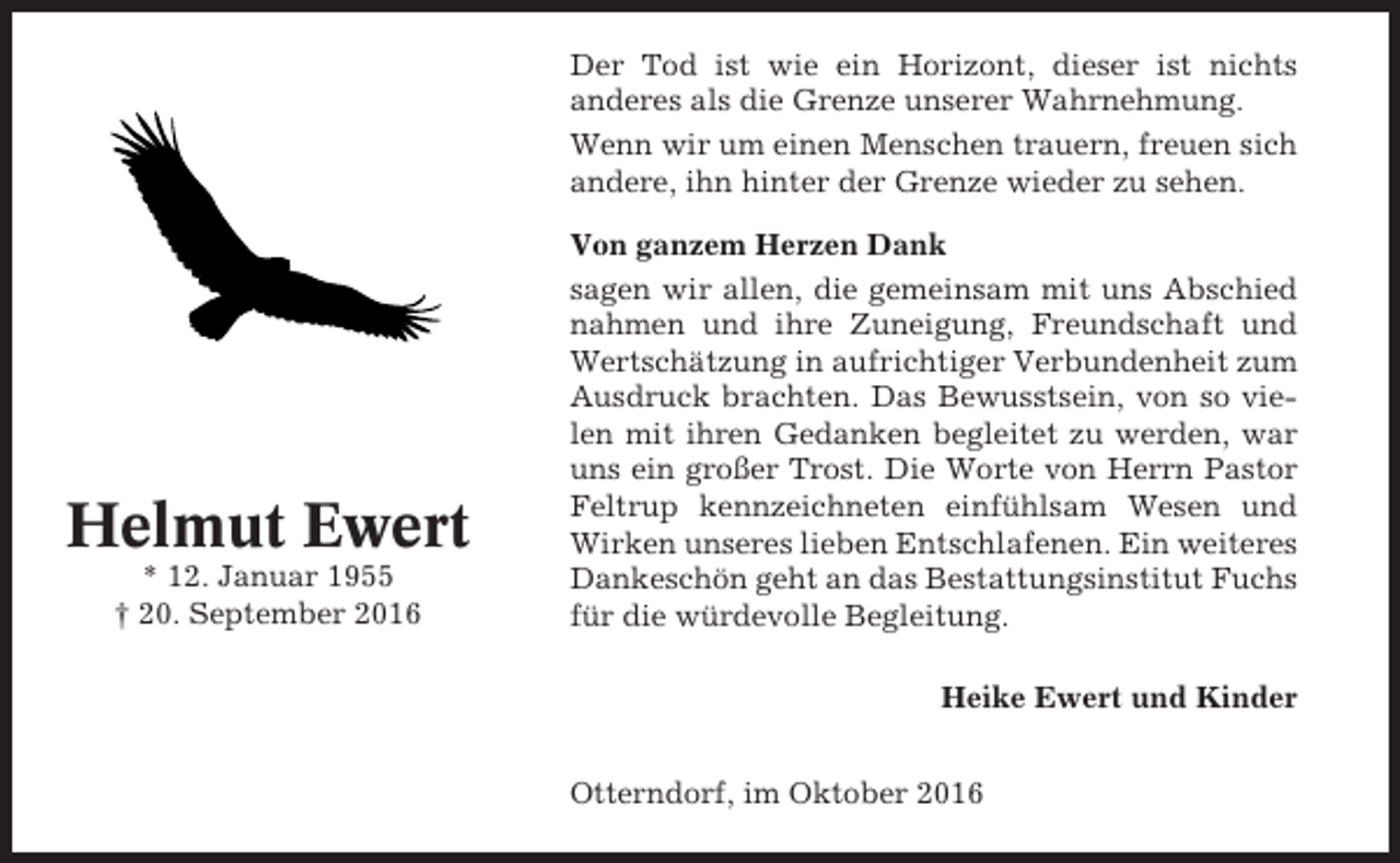 <p>Der Tod ist wie ein Horizont, dieser ist nichts<br />anderes als die Grenze unserer Wahrnehmung.<br />Wenn wir um einen Menschen trauern, freuen sich<br />andere, ihn hinter der Grenze wieder zu sehen.</p><p>Helmut Ewert<br />* 12. Januar 1955<br />† 20. September 2016</p><p>Von ganzem Herzen Dank<br />sagen wir allen, die gemeinsam mit uns Abschied<br />nahmen und ihre Zuneigung, Freundschaft und<br />Wertschätzung in aufrichtiger Verbundenheit zum<br />Ausdruck brachten. Das Bewusstsein, von so vielen mit ihren Gedanken begleitet zu werden, war<br />uns ein großer Trost. Die Worte von Herrn Pastor<br />Feltrup kennzeichneten einfühlsam Wesen und<br />Wirken unseres lieben Entschlafenen. Ein weiteres<br />Dankeschön geht an das Bestattungsinstitut Fuchs<br />für die würdevolle Begleitung.<br />Heike Ewert und Kinder<br />Otterndorf, im Oktober 2016</p>