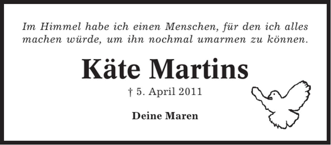 <p>Im Himmel habe ich einen Menschen, für den ich alles<br />machen würde, um ihn nochmal umarmen zu können.</p><p>Käte Martins<br />† 5. April 2011<br />Deine Maren</p>