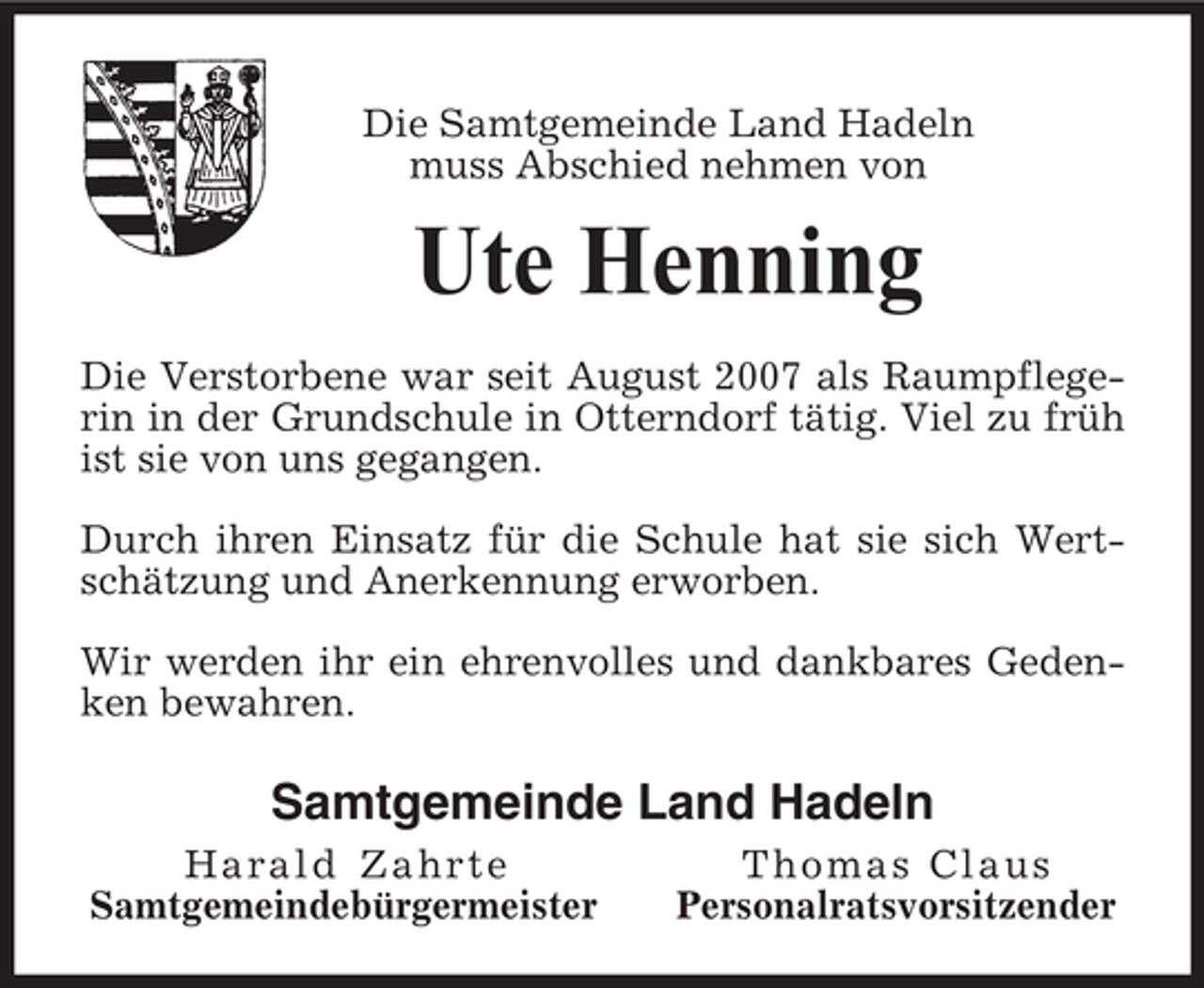 <p>Die Samtgemeinde Land Hadeln muss Abschied nehmen von</p><p>Ute Henning<br />Die Verstorbene war seit August 2007 als Raumpflegerin in der Grundschule in Otterndorf tätig. Viel zu früh ist sie von uns gegangen. Durch ihren Einsatz für die Schule hat sie sich Wertschätzung und Anerkennung erworben. Wir werden ihr ein ehrenvolles und dankbares Gedenken bewahren.</p><p>Samtgemeinde Land Hadeln<br />Harald Zahrte Samtgemeindebürgermeister Thomas Claus Personalratsvorsitzender</p>