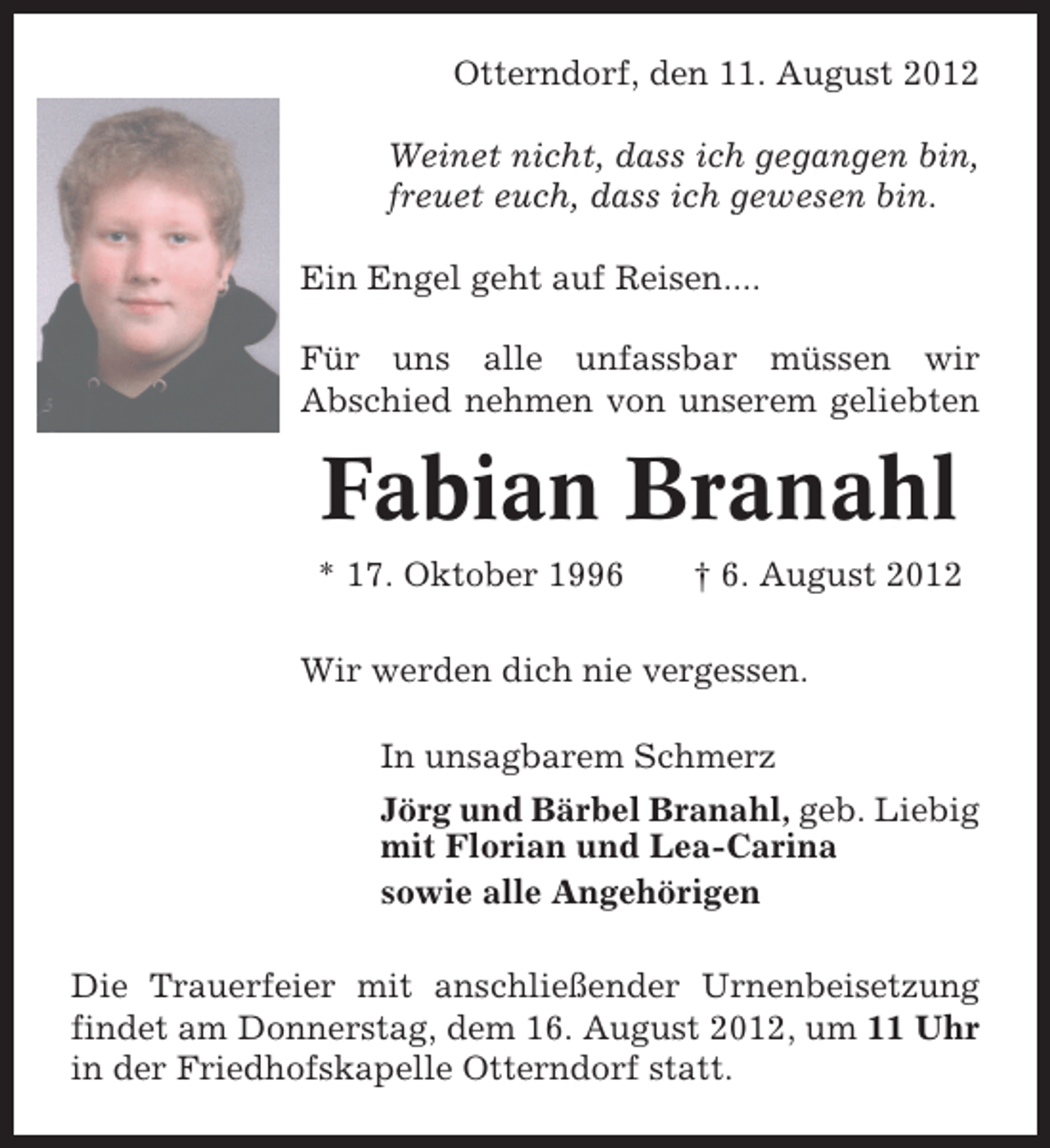 <p>Otterndorf, den 11. August 2012<br />Weinet nicht, dass ich gegangen bin,<br />freuet euch, dass ich gewesen bin.<br />Ein Engel geht auf Reisen....<br />Für uns alle unfassbar müssen wir<br />Abschied nehmen von unserem geliebten</p><p>Fabian Branahl<br />* 17. Oktober 1996</p><p>† 6. August 2012</p><p>Wir werden dich nie vergessen.<br />In unsagbarem Schmerz<br />Jörg und Bärbel Branahl, geb. Liebig<br />mit Florian und Lea-Carina<br />sowie alle Angehörigen<br />Die Trauerfeier mit anschließender Urnenbeisetzung<br />findet am Donnerstag, dem 16. August 2012, um 11 Uhr<br />in der Friedhofskapelle Otterndorf statt.</p>