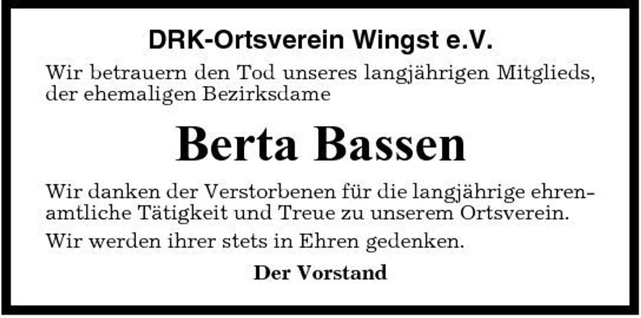 <p>DRK-Ortsverein Wingst e.V.<br />Wir betrauern den Tod unseres langjährigen Mitglieds, der ehemaligen Bezirksdame</p><p>Berta Bassen<br />Wir danken der Verstorbenen für die langjährige ehrenamtliche Tätigkeit und Treue zu unserem Ortsverein. Wir werden ihrer stets in Ehren gedenken. Der Vorstand</p>