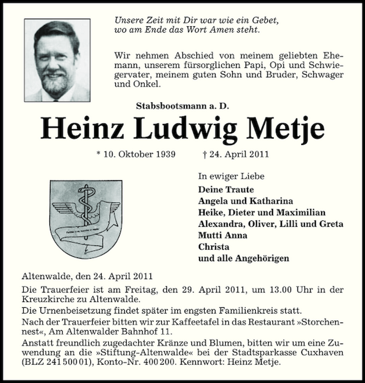 <p>Unsere Zeit mit Dir war wie ein Gebet, wo am Ende das Wort Amen steht. Wir nehmen Abschied von meinem geliebten Ehemann, unserem fürsorglichen Papi, Opi und Schwiegervater, meinem guten Sohn und Bruder, Schwager und Onkel. Stabsbootsmann a. D.</p><p>Heinz Ludwig Metje<br />* 10. Oktober 1939 † 24. April 2011 In ewiger Liebe Deine Traute Angela und Katharina Heike, Dieter und Maximilian Alexandra, Oliver, Lilli und Greta Mutti Anna Christa und alle Angehörigen Altenwalde, den 24. April 2011 Die Trauerfeier ist am Freitag, den 29. April 2011, um 13.00 Uhr in der Kreuzkirche zu Altenwalde. Die Urnenbeisetzung findet später im engsten Familienkreis statt. Nach der Trauerfeier bitten wir zur Kaffeetafel in das Restaurant »Storchennest«, Am Altenwalder Bahnhof 11. Anstatt freundlich zugedachter Kränze und Blumen, bitten wir um eine Zuwendung an die »Stiftung-Altenwalde« bei der Stadtsparkasse Cuxhaven (BLZ 241 501), Konto-Nr. 400 200. Kennwort: Heinz Metje.</p>