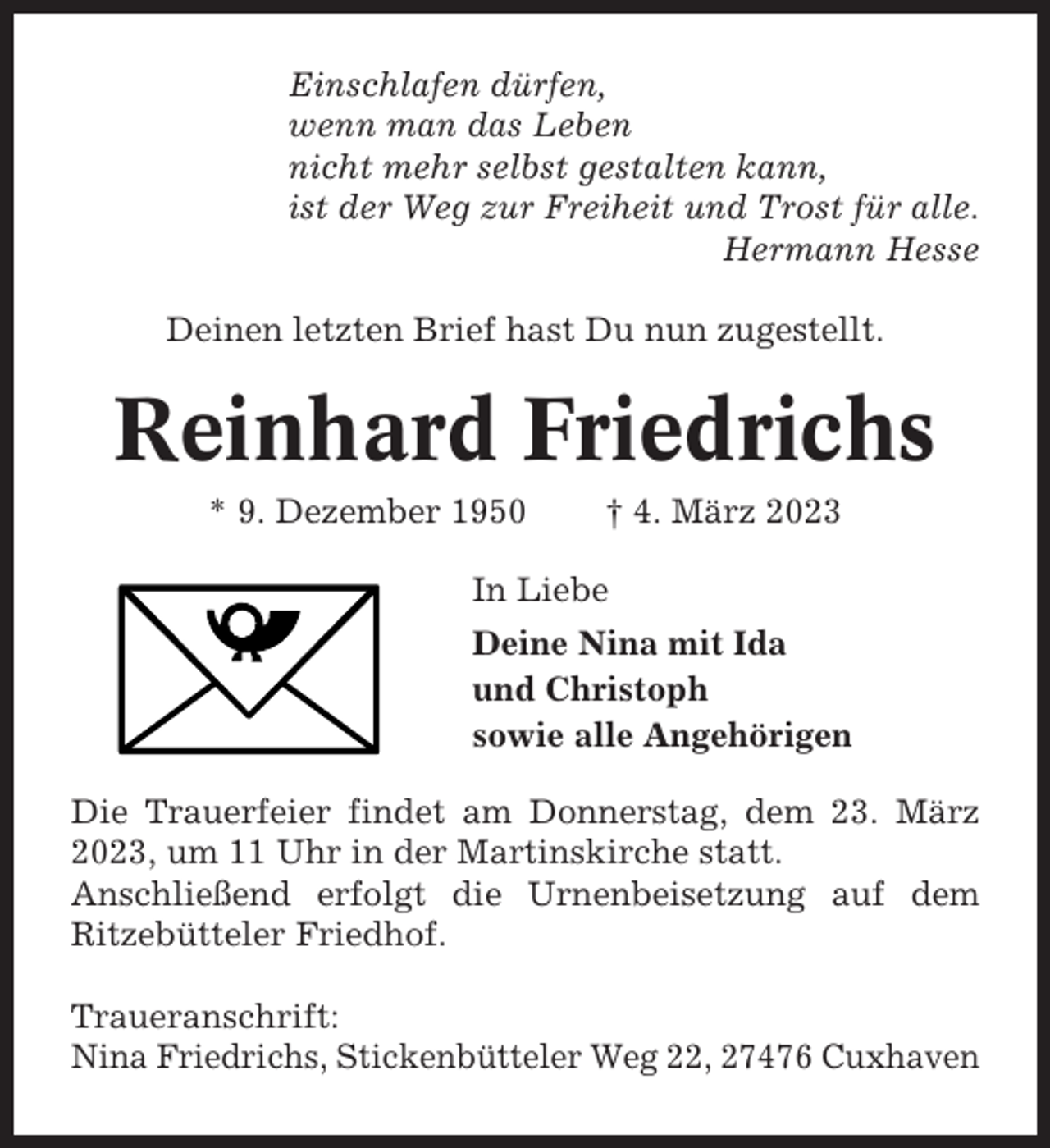 <p>Einschlafen dürfen,<br />wenn man das Leben<br />nicht mehr selbst gestalten kann,<br />ist der Weg zur Freiheit und Trost für alle.<br />Hermann Hesse<br />Deinen letzten Brief hast Du nun zugestellt.</p><p>Reinhard Friedrichs<br />* 9. Dezember 1950</p><p>† 4. März 2023</p><p>In Liebe<br />Deine Nina mit Ida<br />und Christoph<br />sowie alle Angehörigen<br />Die Trauerfeier findet am Donnerstag, dem 23. März<br />2023, um 11 Uhr in der Martinskirche statt.<br />Anschließend erfolgt die Urnenbeisetzung auf dem<br />Ritzebütteler Friedhof.<br />Traueranschrift:<br />Nina Friedrichs, Stickenbütteler Weg 22, 27476 Cuxhaven</p>