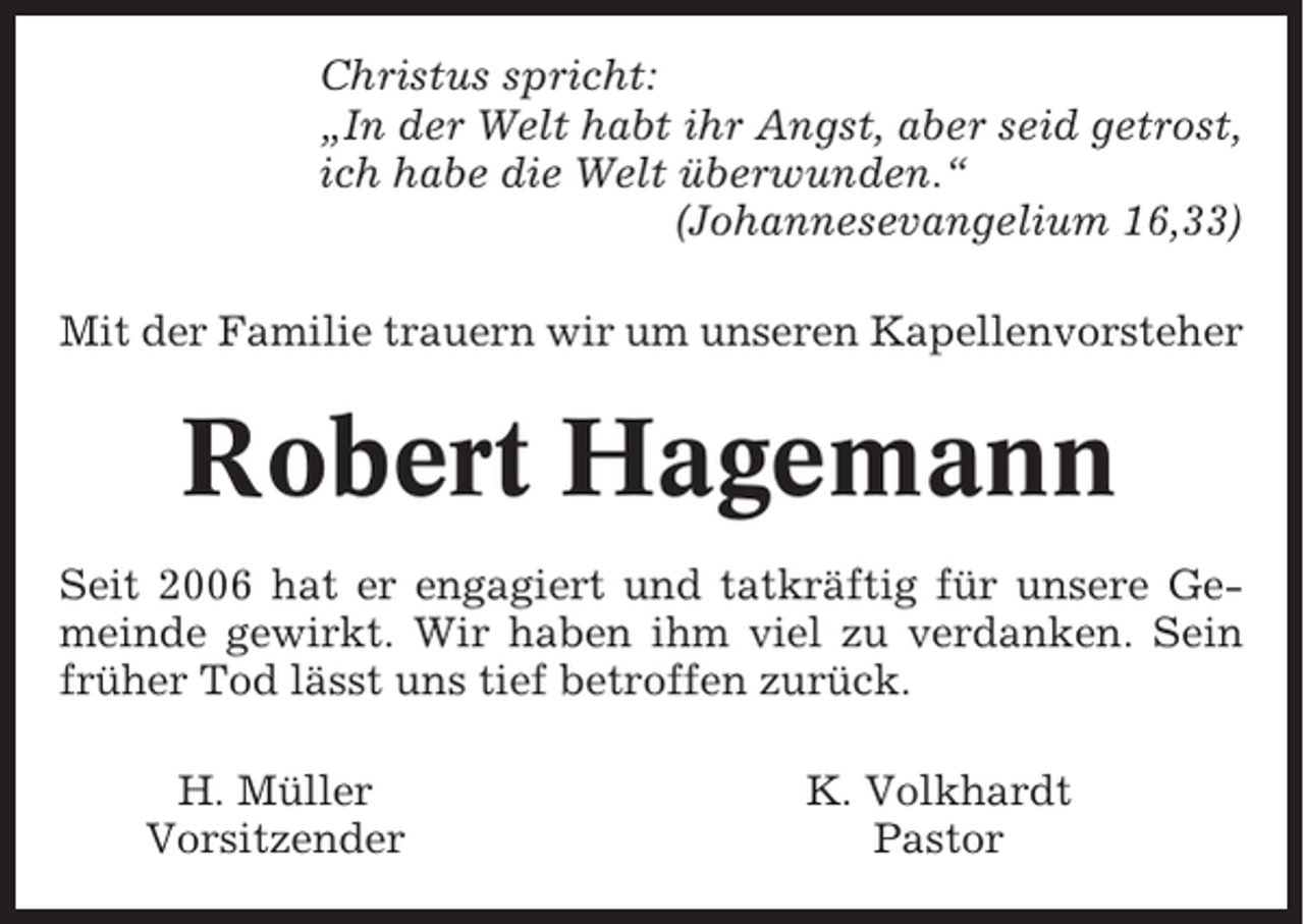 <p>Christus spricht:<br />„In der Welt habt ihr Angst, aber seid getrost,<br />ich habe die Welt überwunden.“<br />(Johannesevangelium 16,33)<br />Mit der Familie trauern wir um unseren Kapellenvorsteher</p><p>Robert Hagemann<br />Seit 2006 hat er engagiert und tatkräftig für unsere Gemeinde gewirkt. Wir haben ihm viel zu verdanken. Sein<br />früher Tod lässt uns tief betroffen zurück.<br />H. Müller<br />Vorsitzender</p><p>K. Volkhardt<br />Pastor</p>