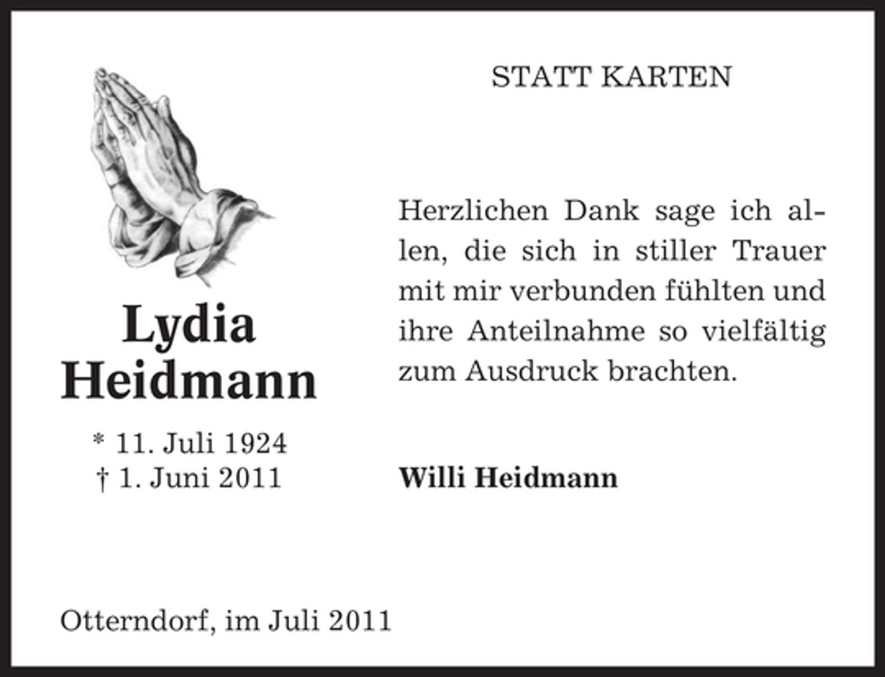 <p>STATT KARTEN</p><p>Lydia<br />Heidmann<br />* 11. Juli 1924<br />† 1. Juni 2011</p><p>Otterndorf, im Juli 2011</p><p>Herzlichen Dank sage ich allen, die sich in stiller Trauer<br />mit mir verbunden fühlten und<br />ihre Anteilnahme so vielfältig<br />zum Ausdruck brachten.</p><p>Willi Heidmann</p>