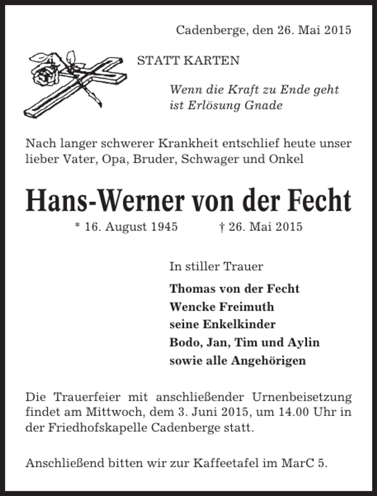 <p>Cadenberge, den 26. Mai 2015<br />STATT KARTEN<br />Wenn die Kraft zu Ende geht<br />ist Erlösung Gnade<br />Nach langer schwerer Krankheit entschlief heute unser<br />lieber Vater, Opa, Bruder, Schwager und Onkel</p><p>Hans-Werner von der Fecht<br />* 16. August 1945</p><p>† 26. Mai 2015</p><p>In stiller Trauer<br />Thomas von der Fecht<br />Wencke Freimuth<br />seine Enkelkinder<br />Bodo, Jan, Tim und Aylin<br />sowie alle Angehörigen<br />Die Trauerfeier mit anschließender Urnenbeisetzung<br />findet am Mittwoch, dem 3. Juni 2015, um 14.00 Uhr in<br />der Friedhofskapelle Cadenberge statt.<br />Anschließend bitten wir zur Kaffeetafel im MarC 5.</p>