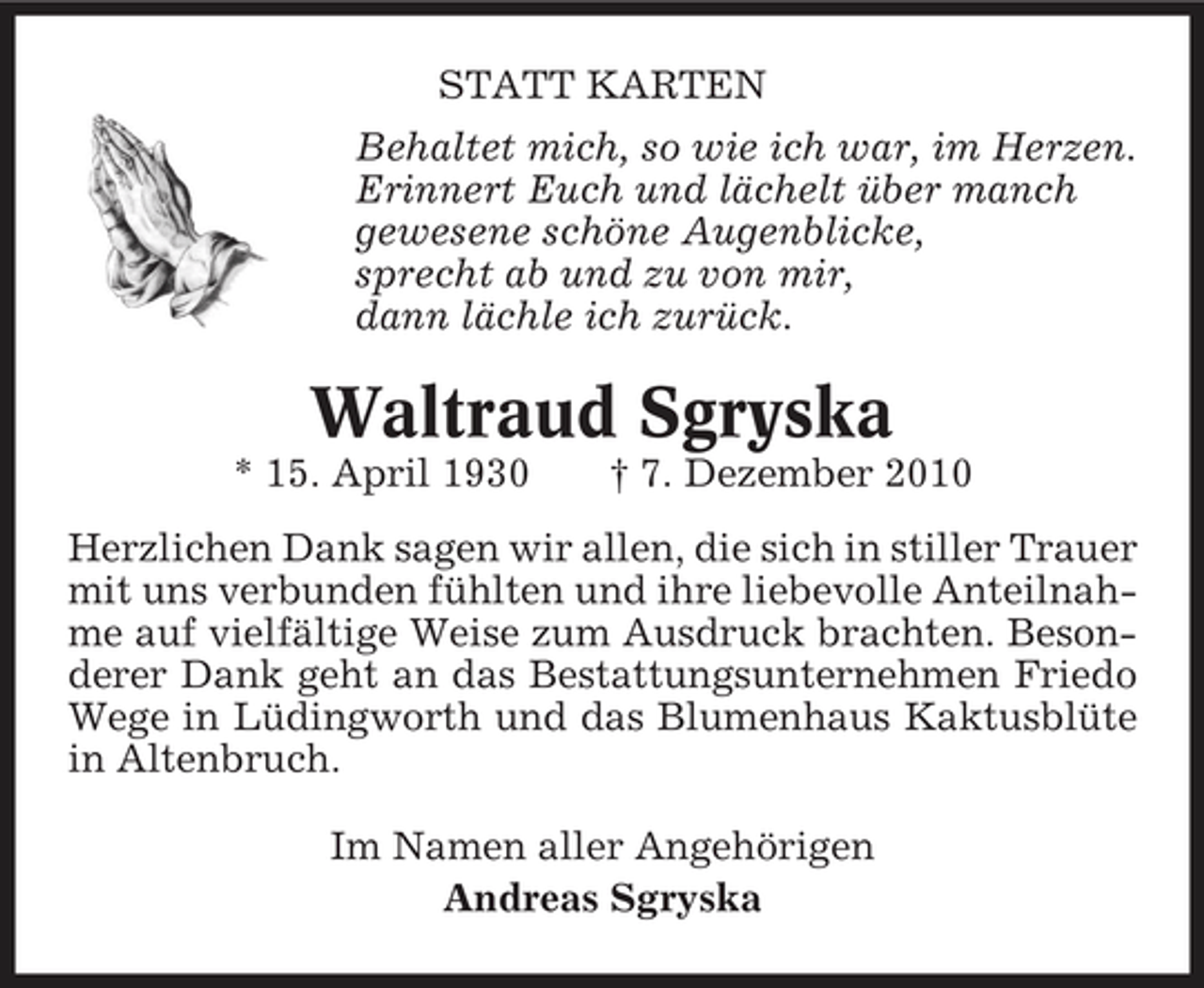 <p>STATT KARTEN Behaltet mich, so wie ich war, im Herzen. Erinnert Euch und lächelt über manch gewesene schöne Augenblicke, sprecht ab und zu von mir, dann lächle ich zurück.</p><p>Waltraud Sgryska<br />* 15. April 1930 † 7. Dezember 2010 Herzlichen Dank sagen wir allen, die sich in stiller Trauer mit uns verbunden fühlten und ihre liebevolle Anteilnahme auf vielfältige Weise zum Ausdruck brachten. Besonderer Dank geht an das Bestattungsunternehmen Friedo Wege in Lüdingworth und das Blumenhaus Kaktusblüte in Altenbruch. Im Namen aller Angehörigen Andreas Sgryska</p>
