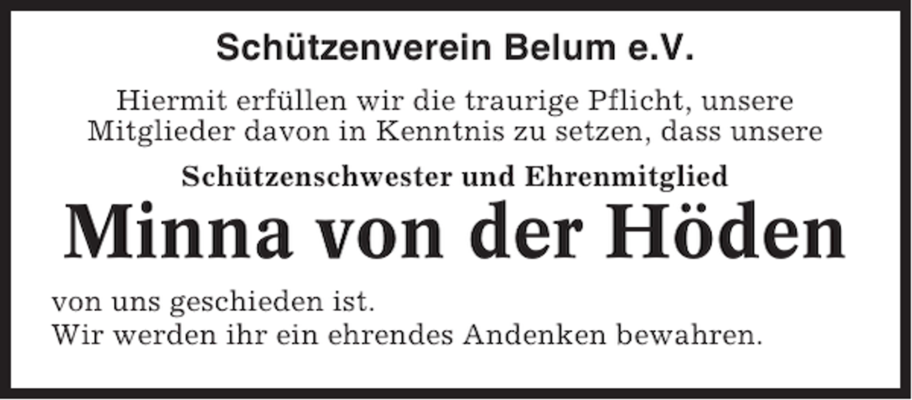 <p>Schützenverein Belum e.V.<br />Hiermit erfüllen wir die traurige Pflicht, unsere<br />Mitglieder davon in Kenntnis zu setzen, dass unsere<br />Schützenschwester und Ehrenmitglied</p><p>Minna von der Höden<br />von uns geschieden ist.<br />Wir werden ihr ein ehrendes Andenken bewahren.</p>