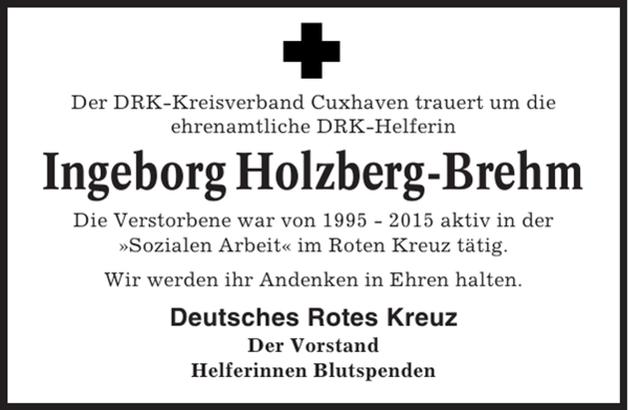 <p>Der DRK-Kreisverband Cuxhaven trauert um die<br />ehrenamtliche DRK-Helferin</p><p>Ingeborg Holzberg-Brehm<br />Die Verstorbene war von 1995 - 2015 aktiv in der<br />»Sozialen Arbeit« im Roten Kreuz tätig.<br />Wir werden ihr Andenken in Ehren halten.</p><p>Deutsches Rotes Kreuz<br />Der Vorstand<br />Helferinnen Blutspenden</p>
