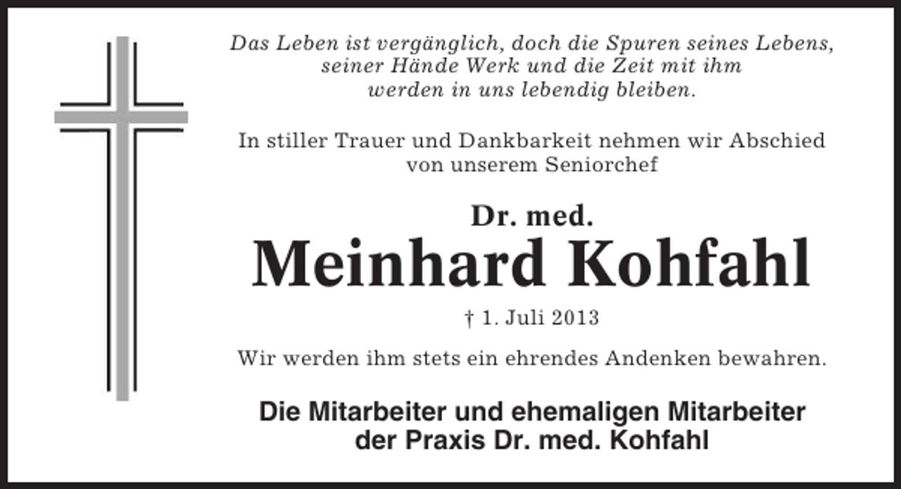 <p>Das Leben ist vergänglich, doch die Spuren seines Lebens,<br />seiner Hände Werk und die Zeit mit ihm<br />werden in uns lebendig bleiben.<br />In stiller Trauer und Dankbarkeit nehmen wir Abschied<br />von unserem Seniorchef</p><p>Dr. med.</p><p>Meinhard Kohfahl<br />† 1. Juli 2013<br />Wir werden ihm stets ein ehrendes Andenken bewahren.</p><p>Die Mitarbeiter und ehemaligen Mitarbeiter<br />der Praxis Dr. med. Kohfahl</p>