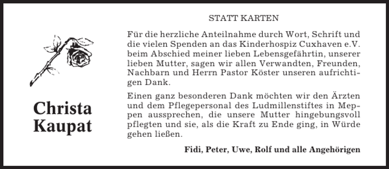 <p>STATT KARTEN</p><p>Für die herzliche Anteilnahme durch Wort, Schrift und<br />die vielen Spenden an das Kinderhospiz Cuxhaven e.V.<br />beim Abschied meiner lieben Lebensgefährtin, unserer<br />lieben Mutter, sagen wir allen Verwandten, Freunden,<br />Nachbarn und Herrn Pastor Köster unseren aufrichtigen Dank.</p><p>Christa<br />Kaupat</p><p>Einen ganz besonderen Dank möchten wir den Ärzten<br />und dem Pflegepersonal des Ludmillenstiftes in Meppen aussprechen, die unsere Mutter hingebungsvoll<br />pflegten und sie, als die Kraft zu Ende ging, in Würde<br />gehen ließen.<br />Fidi, Peter, Uwe, Rolf und alle Angehörigen</p>