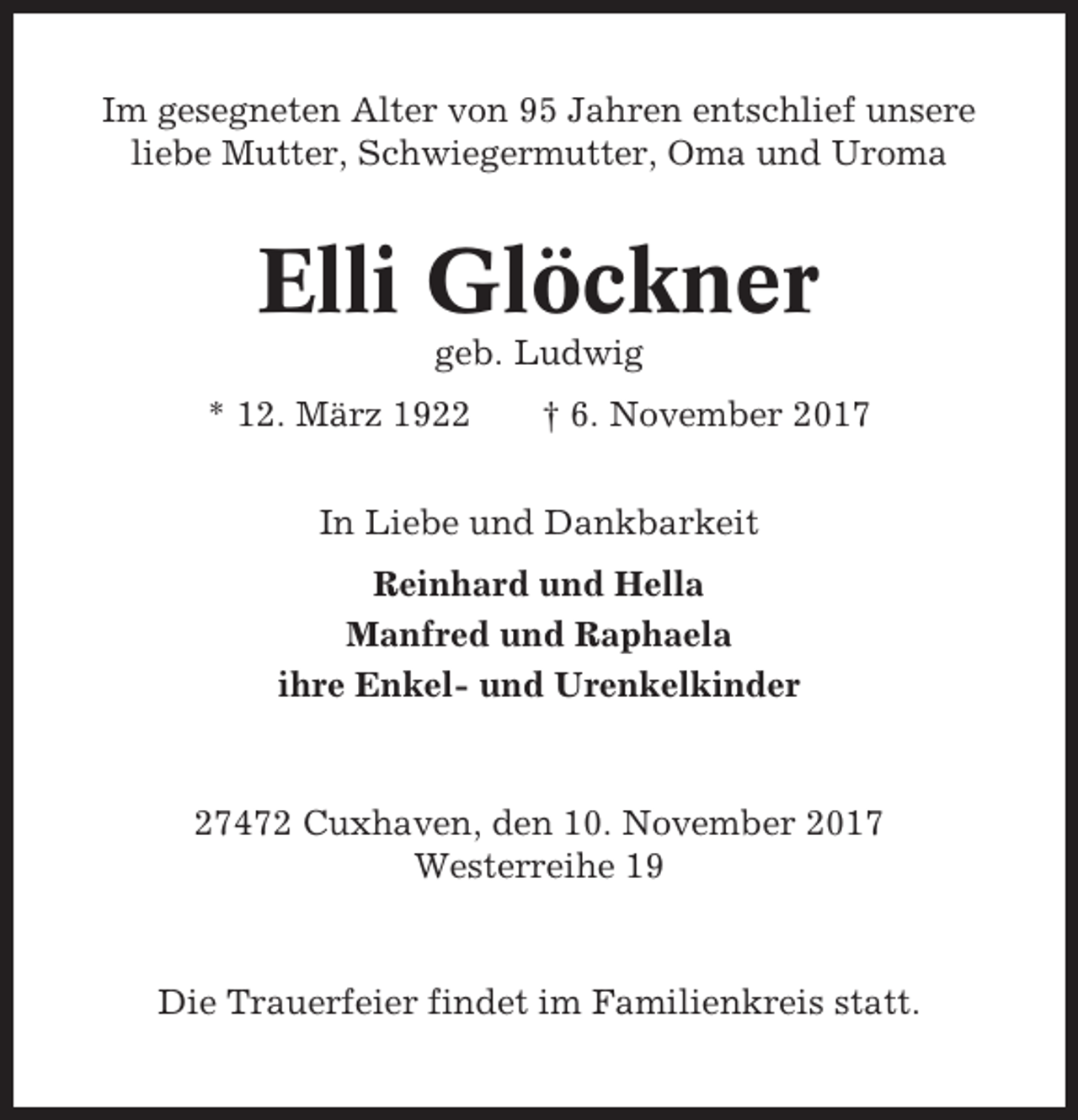 <p>Im gesegneten Alter von 95 Jahren entschlief unsere<br />liebe Mutter, Schwiegermutter, Oma und Uroma</p><p>Elli Glöckner<br />geb. Ludwig<br />* 12. März 1922</p><p>† 6. November 2017</p><p>In Liebe und Dankbarkeit<br />Reinhard und Hella<br />Manfred und Raphaela<br />ihre Enkel- und Urenkelkinder</p><p>27472 Cuxhaven, den 10. November 2017<br />Westerreihe 19</p><p>Die Trauerfeier findet im Familienkreis statt.</p>