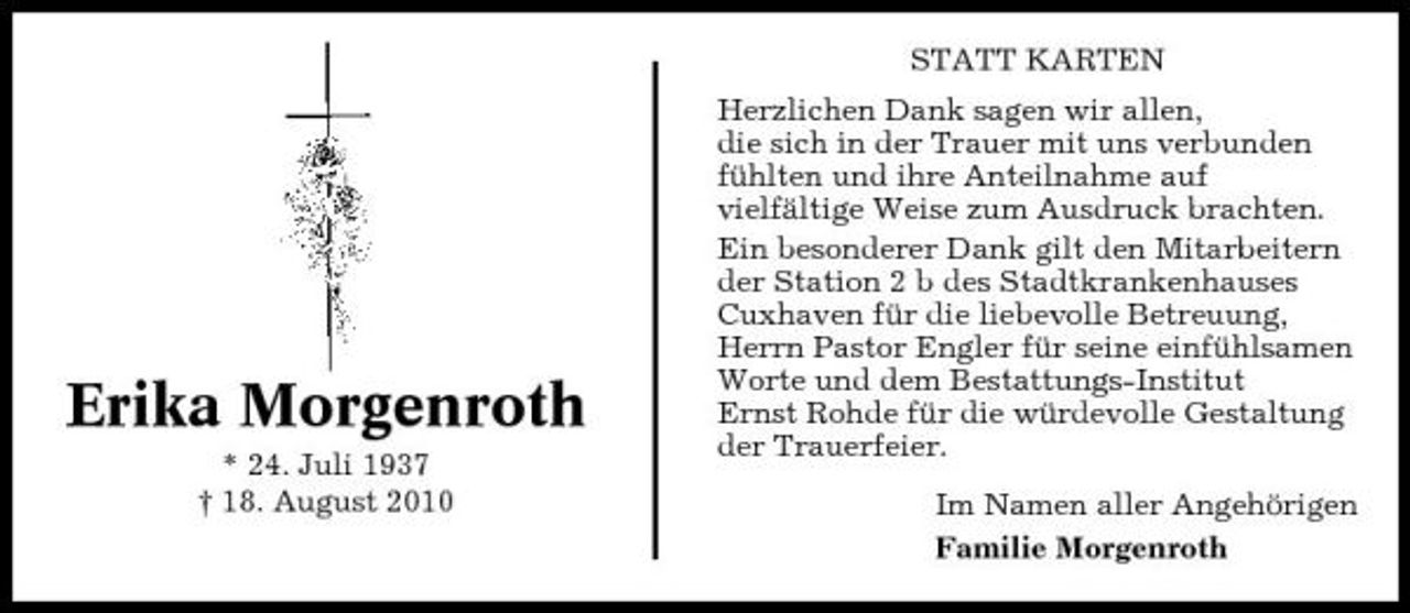 <p>STATT KARTEN Herzlichen Dank sagen wir allen, die sich in der Trauer mit uns verbunden fühlten und ihre Anteilnahme auf vielfältige Weise zum Ausdruck brachten. Ein besonderer Dank gilt den Mitarbeitern der Station 2 b des Stadtkrankenhauses Cuxhaven für die liebevolle Betreuung, Herrn Pastor Engler für seine einfühlsamen Worte und dem Bestattungs-Institut Ernst Rohde für die würdevolle Gestaltung der Trauerfeier. Im Namen aller Angehörigen Familie Morgenroth</p><p>Erika Morgenroth<br />* 24. Juli 1937 † 18. August 2010</p>