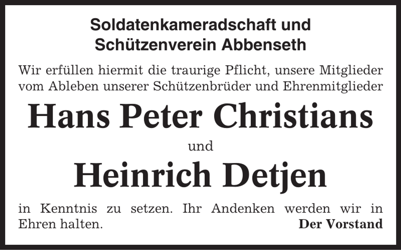 <p>Soldatenkameradschaft und<br />Schützenverein Abbenseth<br />Wir erfüllen hiermit die traurige Pflicht, unsere Mitglieder<br />vom Ableben unserer Schützenbrüder und Ehrenmitglieder</p><p>Hans Peter Christians<br />und</p><p>Heinrich Detjen<br />in Kenntnis zu setzen. Ihr Andenken werden wir in<br />Ehren halten.<br />Der Vorstand</p>