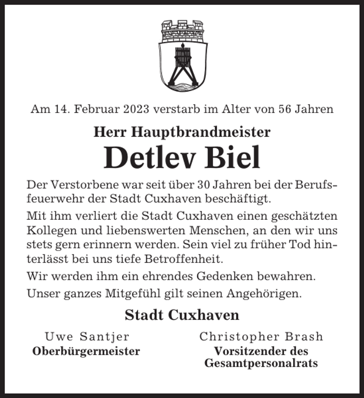 <p>Am 14. Februar 2023 verstarb im Alter von 56 Jahren</p><p>Herr Hauptbrandmeister</p><p>Detlev Biel<br />Der Verstorbene war seit über 30 Jahren bei der Berufsfeuerwehr der Stadt Cuxhaven beschäftigt.<br />Mit ihm verliert die Stadt Cuxhaven einen geschätzten<br />Kollegen und liebenswerten Menschen, an den wir uns<br />stets gern erinnern werden. Sein viel zu früher Tod hinterlässt bei uns tiefe Betroffenheit.<br />Wir werden ihm ein ehrendes Gedenken bewahren.<br />Unser ganzes Mitgefühl gilt seinen Angehörigen.</p><p>Stadt Cuxhaven<br />Uwe Santjer<br />Oberbürgermeister</p><p>Christopher Brash<br />Vorsitzender des<br />Gesamtpersonalrats</p>