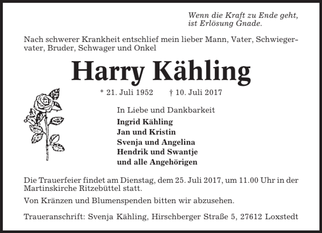 <p>Wenn die Kraft zu Ende geht,<br />ist Erlösung Gnade.<br />Nach schwerer Krankheit entschlief mein lieber Mann, Vater, Schwiegervater, Bruder, Schwager und Onkel</p><p>Harry Kähling<br />* 21. Juli 1952</p><p>† 10. Juli 2017</p><p>In Liebe und Dankbarkeit<br />Ingrid Kähling<br />Jan und Kristin<br />Svenja und Angelina<br />Hendrik und Swantje<br />und alle Angehörigen<br />Die Trauerfeier findet am Dienstag, dem 25. Juli 2017, um 11.00 Uhr in der<br />Martinskirche Ritzebüttel statt.<br />Von Kränzen und Blumenspenden bitten wir abzusehen.<br />Traueranschrift: Svenja Kähling, Hirschberger Straße 5, 27612 Loxstedt</p>