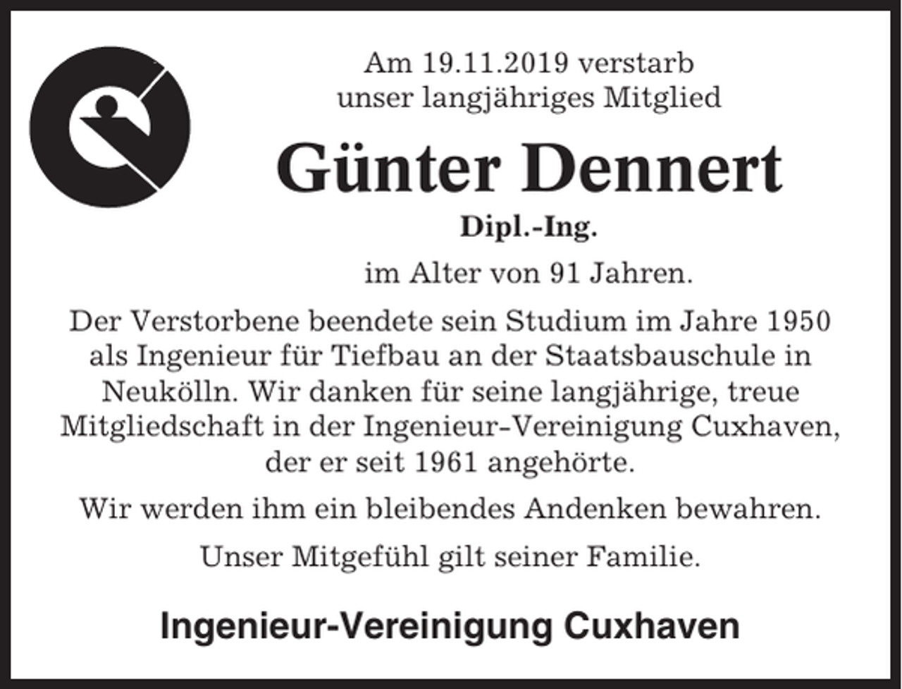 <p>Am 19.11.2019 verstarb<br />unser langjähriges Mitglied</p><p>Günter Dennert<br />Dipl.-Ing.<br />im Alter von 91 Jahren.<br />Der Verstorbene beendete sein Studium im Jahre 1950<br />als Ingenieur für Tiefbau an der Staatsbauschule in<br />Neukölln. Wir danken für seine langjährige, treue<br />Mitgliedschaft in der Ingenieur-Vereinigung Cuxhaven,<br />der er seit 1961 angehörte.<br />Wir werden ihm ein bleibendes Andenken bewahren.<br />Unser Mitgefühl gilt seiner Familie.</p><p>Ingenieur-Vereinigung Cuxhaven</p>