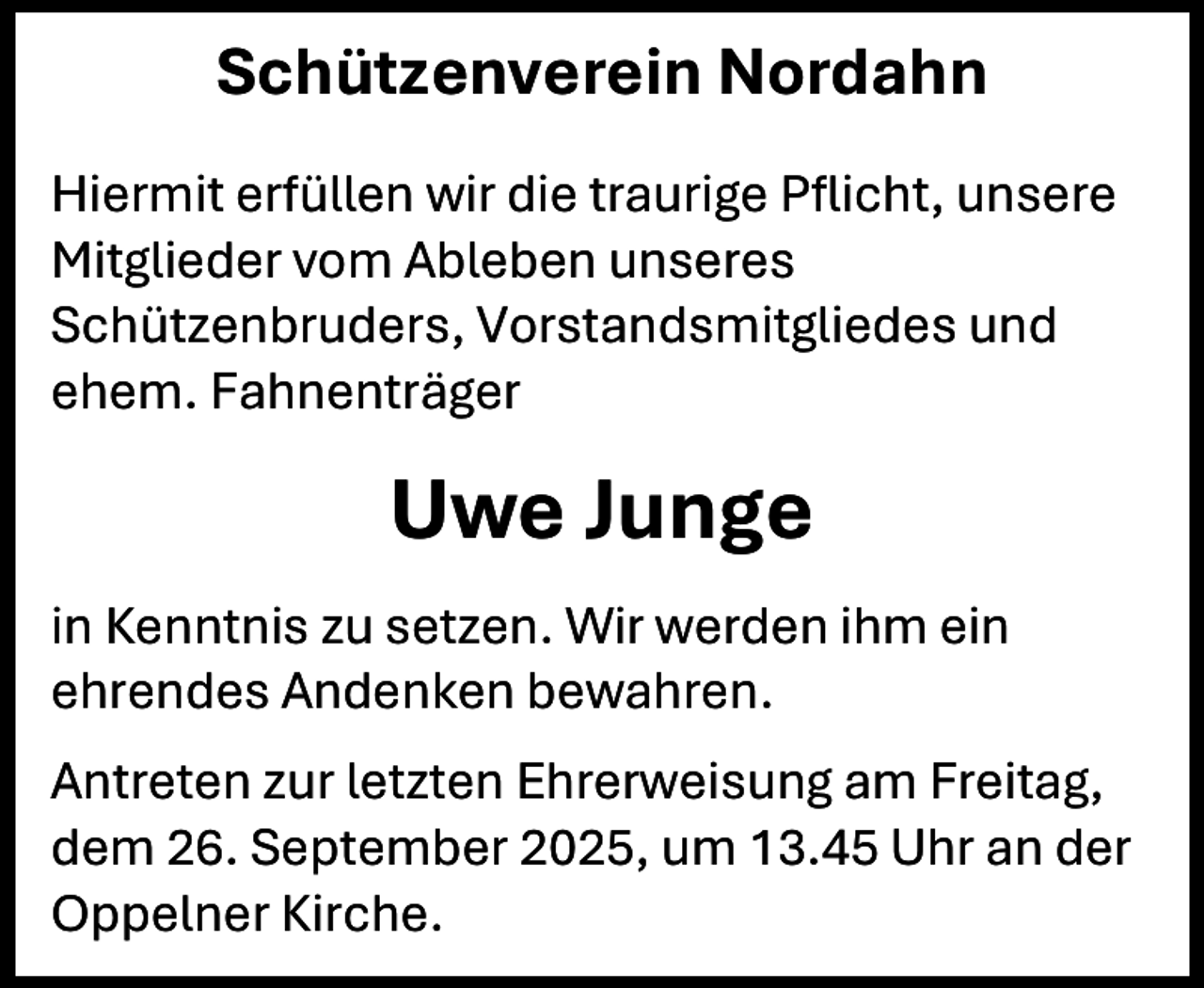 <p>Schützenverein Nordahn<br />Hiermit erfüllen wir die traurige Pflicht, unsere<br />Mitglieder vom Ableben unseres<br />Schützenbruders, Vorstandsmitgliedes und<br />ehem. Fahnenträger</p><p>Uwe Junge<br />in Kenntnis zu setzen. Wir werden ihm ein<br />ehrendes Andenken bewahren.<br />Antreten zur letzten Ehrerweisung am Freitag,<br />dem 26. September 2025, um 13.45 Uhr an der<br />Oppelner Kirche.</p>